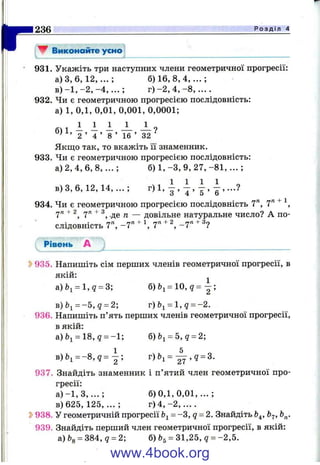 r▼ Виконайте усно
236_____________________________________________________________________________Р о з д і л 4
931. Укажіть три наступних члени геометричної прогресії:
а) З, 6 , 1 2 , .. . ; 6 ) 1 6 , 8 , 4 ,. . .;
в )- 1 , - 2 , - 4 , . . . ; г ) - 2 , 4 , - 8 , ....
932. Чи є геометричною прогресією послідовність:
а) 1, 0,1, 0,01, 0,001, 0,0001;
1 1 1 1 1 ^
“2 ’ Т ’ "8 ’ 16 ’ 32 ■
Якщо так, то вкажіть її знаменник.
933. Чи є геометричною прогресією послідовність:
а) 2, 4, 6, 8, ... ; б) 1, -З , 9, 27, -8 1 ,... ;
в )3 ,6 , 12, 14 ,...; г)1,
934. Чи є геометричною прогресією послідовність 7", 7" ^
7" 7" ^ -де п — довільне натуральне число? А по­
слідовність 7", -7 " + 1,7" + ^ -7'^ +
Рівень А
5>935. Напишіть сім перших членів геометричної прогресії, в
якій: ^
а)Ьі = 1,? = 3; б ) Ь і = 1 0 , ? = - ;
в)Ь^^-5, q = 2; r)bi = l , q = - 2 .
936. Напишіть п’ять перших членів геометричної прогресії,
в якій:
а)Ьі = 18,? = -1; б)6і = 5,д = 2;
1 5
в)&і = - 8 , д = - ; г)Ь^= — , q = 3.
937. Знайдіть знаменник і п’ятий член геометричної про­
гресії:
а ) - 1 , 3 , ...; 6 )0 ,1 ,0 ,0 1 ,...;
в)625, 125, ... ; г ) 4 , - 2 , . . . .
S>938. У геометричній прогресії = -З, д = 2. Знайдіть Ь^, Ь^,
939. Знайдіть перший член геометричної прогресії, в якій:
a)feg = 384, 9 = 2; б) 31,25, q = -2,5.
www.4book.org
 