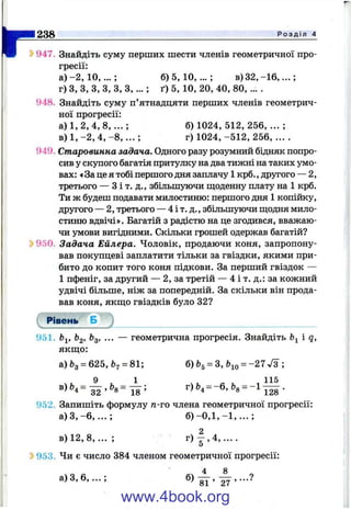 r238 Р о з д і л 4
Ь947. Знайдіть суму перших шести членів геометричної про­
гресії:
а ) - 2 , 1 0 , . . . ; 6 )5 ,1 0 ,...; в) 3 2 ,-1 6 ,...;
г) З, З, З, З, З, З ,... ; ґ) 5, 10, 20, 40, 80, ... .
948. Знайдіть суму п’ятнадцяти перших членів геометрич­
ної прогресії:
а) 1, 2, 4, 8 , . . . ; б) 1024, 512, 256, ... ;
в) 1, -2 , 4, - 8 , . . . ; г) 1024, -512, 256, ... .
949. Старовинна задача. Одного разу розумний бідняк попро­
сив у скупого багатія притулку на два тижні на таких умо­
вах: «За це я тобі першого дня заплачу 1 крб., другого — 2,
третього — З і т. д., збільшуючи ш;оденну плату на 1 крб.
Ти ж будеш подавати милостиню: першого дня 1 копійку,
другого — 2, третього — 4 і т. д., збільшуючи ш;одня мило­
стиню вдвічі». Багатій з радістю на це згодився, вважаю­
чи умови вигідними. Скільки грошей одержав багатій?
^ 950. Задача Ейлера. Чоловік, продаючи коня, запропону­
вав покупцеві заплатити тільки за гвіздки, якими при­
бито до копит того коня підкови. За перший гвіздок —
1 пфеніг, за другий — 2, за третій — 4 і т. д.: за кожний
удвічі більше, ніж за попередній. За скільки він прода­
вав коня, якщо гвіздків було 32?
сРівень Б J
951. Ь^. bg, ... — геометрична прогресія. Знайдіть і q,
якш;о:
а)Ьз = 625,&7 = 81; 6)bg = 3, &ю = -27л/з ;
9 . 1 _ „ , .115
32 ’ « 1 8 ’ ' 4 ” ’ “8 128
952. Запишіть формулу п-го члена геометричної прогресії:
а) З ,- 6 , . . . ; б ) - 0 , 1 , - 1 , . . . ;
в) 12, 8,... ; г ) | , 4 , . . . .
^ 953. Чи є число 384 членом геометричної прогресії:
4 8
а) З, 6 , .. .; б) gJ
www.4book.org
 