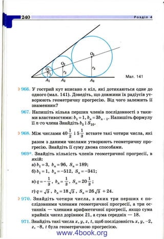240 Р о з д і л 4
Мал. 141
^ 966. У гострий кут вписано п кіл, які дотикаються одне до
одного (мал. 141). Доведіть, що довжини їх радіусів ут­
ворюють геометричну прогресію. Від чого залежить її
знаменник?
967. Напишіть кілька перших членів послідовності з таки­
ми властивостями: bi = l,b^ = і. Напишіть формулу
її п-го члена Знайдіть ^5 і ^10-
^ 968. Між числами 40-^ і &т вставте такі чотири числа, які
Z S
разом з даними числами утворюють геометричну про*
гресію. Знайдіть її суму двома способами.
969*. Знайдіть кількість членів геометричної прогресії, в
якій:
а)6і = 3, fe„= 96, S„ = 189;
б)Ьі = 1, Ь„ = -512, S„ = -341;
в )? = - | . ь .= | . S . = 2o | ;
г ) 5 = У з , 6. = 1 8 7 ^ , S, = 26Js +24.
S>970. Знайдіть чотири числа, з яких три перш их є по­
слідовними членами геометричної прогресії, а три ос­
танніх — членами арифметичної прогресії, якщо сума
крайніх чисел дорівнює 21, а сума середніх — 18.
971. Знайдіть такі числа х, у, г, t, щоб послідовність х, у, -2 ,
Z , -8 , t була геометричною прогресією.
www.4book.org
 