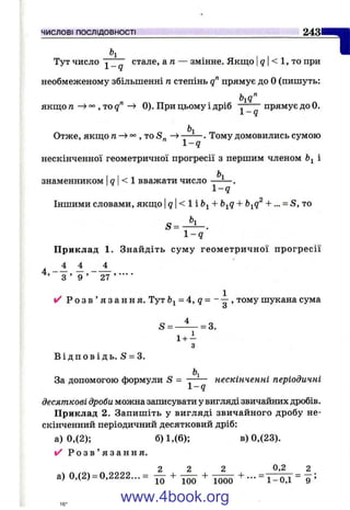 ЧИСЛОВІ ПОСЛІДОВНОСТІ 2 4 3
h
Тут число i _ q стале, an — змінне. Якщо |9 < 1 , то при
необмеженому збільшенні п степінь 9” прямує до О(пишуть:
якш;о п , то д" ^ 0). При цьому і дріб ^ прямує до 0.
Ьі
Отже, ЯКЩ.0п ^ , то -> ------- . Тому домовились сумою
1 -9
нескінченної геометричної прогресії з першим членом Ьі і
ь,
п
знаменником < 1 вважати число
1 - ї
І 2
Іншими словами, якш;о q < 1 і + b^q + b^q + ... = S, то
h.
S =
1 - q
Приклад 1. Знайдіть сум у геометричної прогресії
4 4 4
3 ’ 9 ’ 27 ’ ■
✓ Р о з в ’ я з а н н я . Тут = 4, g = - , тому шукана сума
S - —і - = з.
1 + -
3
В і д п о в і д ь . S = 3.
За допомогою формули S = —— нескінченні періодичні
десяткові дроби можна записувати у вигляді звичайних дробів.
Приклад 2. Запишіть у вигляді звичайного дробу не­
скінченний періодичний десятковий дріб:
а) 0,(2); б) 1,(6); в) 0,(23).
✓ Р о з в ’ я з а н н я .
2 2 2 0,2 2
а) 0,(2) = 0,2222... = + T55J + - ^
www.4book.org
 