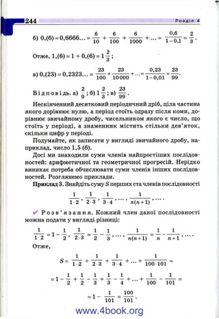 г 6 6 6 0,6 2
б) 0,(в) =0,6вв6... = - + — + —
Отже, 1,(6) = 1 + 0,(6) = 1 ;
23 23 0,23 23
в) 0,(23) = 0,2323... = 75^+ 10000 1-0,01
2 2 23
В І д п о в І дь. а) - ; б) 1- ; в) — .
Нескінченний десятковий періодичний дріб, ціла частина
якого дорівнює нулю, а період стоїть одразу після коми, до­
рівнює звичайному дробу, чисельником якого є число, що
стоїть у періоді, а знаменник містить стільки дев’ яток,
скільки цифр у періоді.
Подумайте, як записати у вигляді звичайного дробу, на­
приклад, число 1,5 (6).
Досі ми знаходили суми членів найпростіших послідов­
ностей: арифметичної та геометричної прогресій. Нерідко
виникає потреба обчислювати суми членів інших послідов­
ностей. Розглянемо приклади.
Приклад З. Знгшдіть суму S перших ста членів послідовності
1 1 1 1
2 3 ’ 3 4 тг(га+ 1) ’ ’
^ Р о з в ’ я з а н н я . Кожний член даної послідовності
можна подати у вигляді різниці:
1 _ ^ 1 І І 1 1 1 1
244 Розділ 4
1 2 2 ’ 2 З 2 З ’ ■■■ ’ п{п + ) п п + 
Отже,
1 1
S= 4- г + ... +
1 2 ' 2 3 ' 3 4 .......... 100 101 -
^ 1 1 1 1 1 1 1
= 1 - — + — - — -ь — - — - f...+
2 2 3 3 4 ' " 100 101
100
1 ш “ ■
www.4book.org
 