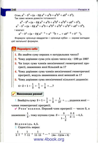I"246 Р о з д і л 4
Отже, -b^ = ( а - Ь)( а* + а^Ь + + аЬ^ + Ь'^).
Так само можна довести тотожності:
а®- Ь®= (а - Ь)і а® + а% + + аЬ* + Ь 
-Ь ^ = { а - Ь)( а® + а% + + а%^ + а%'^ + аЬ^ + 6®).
І взагалі:
а" - 6" = (а - Ь)( a’^~'^ + a'^ Ч + ... + ab'^~^ + Ь"~^).
Формули «різниця квадратів» і «різниця кубів» — окремі випадки
цієї загальної формули.
Перевірте себе
1. Як знайти суму перших п натуральних чисел?
2. Чому дорівнює сума усіх цілих чисел від -100 до 100?
3. Чи існує сума членів нескінченної геометричної про­
гресії, знаменник якої більший за 1?
4. Чому дорівнює сума членів нескінченної геометричної
прогресії, модуль знаменника якої менший за 1?
5. Чому дорівнює сума нескінченної кількості доданків:
4 + 2 + 1 + І + І + І + . . . ?
Виконаємо разом!
1 Знайдіть суму 3 + 1+ -^ + -^ + - ; ^ + . . . , доданки якої —
О ^ ^ f
члени геометричної прогресії.
✓ Р о з в ’ я з а н н я . Перший член прогресії — число З, а
1 о З
знаменник — , тому шукана сума S = -----
1 - -
3
3 3
3 -1
= 4,5.
В і д п о в і д ь . 4,5.
2. Спростіть вираз:
+
3 7 7 11
+
11 15 (4ге-1)(4ти-3)
www.4book.org
 