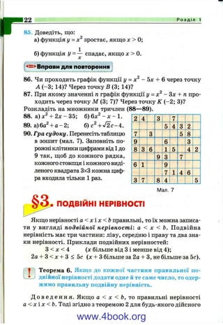 г85. Доведіть, що:
а) функція у = х зростає, якщо дг> 0;
б) функція у = — спадає, якщо л: > 0.
22__________________________________ Р о з д і л 1
Вправи для повторення
86. Чи проходить графік функції у = - Ьх + Qчерез точку
А (-3 ; 14)? Через точку Б (3; 14)?
87. При якому значенні п графік функції у = - Здг + гапро­
ходить через точку М (3; 7)? Через точку К (-2 ; 3)?
Розкладіть на множники тричлен (88—89).
88. а) х^ + 2 х - 35; б) бл;^ - л: - 1.
89. а )6 а Ч а -2 ; б )с^ + У 2 с-4 .
90. Гра су доку. Перенесіть таблицю
в зошит (мал. 7). Заповніть по­
рожні клітинки цифрами від 1 до
9 так, щоб до кожного рядка,
кожного стовпця і кожного виді­
леного квадрата 3x3 кожна циф­
ра входила тільки 1 раз.
2 4 3 7
5 4 3 2
7 3 5 8
9 6 3
8 3 6 1 5 4 2
9 3 7
6 1 9
7 1 4 6
3 7 8 4 5
§3.
Мал. 7
ПОДВІЙНІ НЕРІВНОСТІ
Якщо нерівності а < х і х <Ь правильні, то їх можна записа­
ти у вигляді подвійної нерівності: а < х < Ь. Подвійна
нерівність має три частини: ліву, середню і праву та два зна­
ки нерівності. Приклади подвійних нерівностей:
З < л: < 4 (л: більше від З і менше від 4);
2а-і-3<л: + 3 < 5 с (х-ьЗ більше за 2а -І- З, не більше за 5с).
^ Теорема 6. Якщо до кожної частини правильної по-
• двійної нерівності додати одне й те саме число, то одер­
жимо правильну подвійну нерівність.
Д о в е д е н н я . Якщо а < X < Ь, правильні нерівності
а < х і х < Ь . Тоді згідно з теоремою 2 для будь-якого дійсного
www.4book.org
 