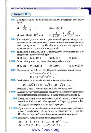 ЧИСЛОВІ ПОСЛІДОВНОСТІ 249
( Рівень Б
1993. Знайдіть суму членів нескінченної геометричної про­
гресії:
а) 1, б) 5, 7 ^ ,1 , ;
1 1 >/2-1
в ) 1 , 7 Г - 3 ,( я - 3 ) г ) 2 _ ^ , 2 ’ 2j2 ’ ••••
994. У коло радіуса г вписано правильний трикутник, у три­
кутник вписано друге коло, в яке знову вписано правиль­
ний трикутник, і т. д. Знайдіть суму периметрів усіх
трикутників і суму довжин усіх кіл.
995. Запишіть у вигляді звичайного дробу нескінченний пе­
ріодичний десятковий дріб:
а) 10,(4); б) 3,0(6); в) 0,(24); г) 1,4(7).
2>996. Запишіть у вигляді звичайного дробу число:
а) 3,(5); 6)21,(21); в) 1,1(6); г) 10,00(52).
997. Відомо, ш;о |а|< 1, |л:|< 1. Спростіть нескінченні суми:
а)1 + а + а^ + а^ + . .. ;
б) 1 - х + ~ х^+ ....
998. Знайдіть суму нескінченного числа доданків:
(8 + 4 л/2 ) + + (4 + 2 У2 ) + (2 + Д ) + ... ,
кожний з яких удвічі менший від попереднього.
S>999. Запишіть таку нескІЕіченно спадну геометричну прогресію
перший член якої дорівнює З, а сума членів становить 4.
1000. Перший член нескінченно спадної геометричної про­
гресії на 8 більший, ніж другий, а її сума дорівнює 18.
Знайдіть четвертий член цієї прогресії.
S>1001. Сума членів нескінченно спадної геометричної про­
гресії дорівнює 1,5, а сума їх квадратів — 1,125.
Знайдіть перший член і знаменник цієї прогресії.
1002. Знайдіть суму ста перших доданків:
а ) 1 - 2 + 3 - 4 + 5 - 6 + ... + п (-1)" + Ч ...;
б) 1 - 2^ + 3^ - 4^ -Ь... - І - n  - l f + Ч ... .
www.4book.org
 