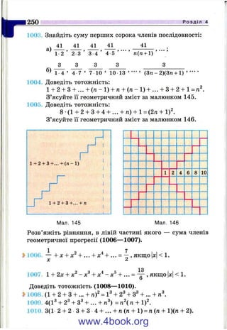 г
250 Р о з д і л 4
1003. Знайдіть суму перших сорока членів послідовності:
41 41 41 41 41
а)
б)
1 2
З
2 3
З
3 4
З
4 5 и(п + 1)
1 4 ’ 4 7 ’ 7 10 ’ 10 13 ’ ’ (3 п -2 )(3 « + 1) ’ •" '
1004, Доведіть тотожність:
1 + 2 + 3 + ... + (га-1) + я + ( я - 1 ) + ... + 3 + 2 + 1=:п^.
З’ясуйте її геометричний зміст за малюнком 145.
1005. Доведіть тотожність:
8 •(1 + 2 + З + 4 + ... + л) + 1 =(2л + i f .
З’ясуйте її геометричний зміст за малюнком 146.
1 2 4 6 8 10
Мал. 145 Мал. 146
Розв’яжіть рівняння, в лівій частині якого — сума членів
геометричної прогресії (1006— 1007).
1 7
1006. — + X + + ... + х ‘^+ , якщо х< 1.
X 2
13
1007 1 + 2х + х^ - х^ + X* - х^ + , якщо |л:|< 1.
Доведіть тотожність (1008— 1010).
2>1008. (1 + 2 + З + ... + га)^= 1^ + 2® + 3^ + ... + п^.
1009. 4(1^ + 2^ + 3^ + ... + п^) =п^{п + i f .
1010 3(1- 2 + 2 - 3 + 3 -4 + ... + /г(ге + 1) = /і(ті + 1)(и + 2).
www.4book.org
 