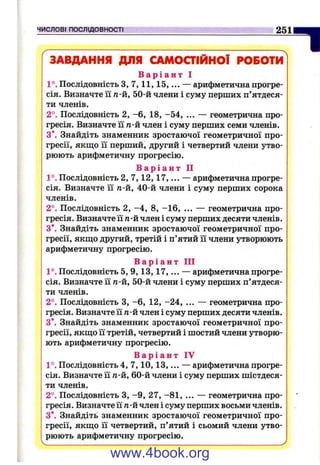 ЧИСЛОВІ ПОСЛІДОВНОСТІ 2511
ЗАВДАННЯ ДЛЯ САМОСТІЙНОЇ РОБОТИ
В а р і а н т І
1°. Послідовність з, 7 ,11,15,... — арифметична прогре­
сія. Визначте її /1-й, 50-й члени і суму перших п’ятдеся­
ти членів.
2°. Послідовність 2, -6 , 18, -54, ... — геометрична про­
гресія. Визначте її п-й член і суму перших семи членів.
З*. Знайдіть знаменник зростаючої геометричної про­
гресії, якщо її перший, другий і четвертий члени утво­
рюють арифметичну прогресію.
В а р і а н т П
1°. Послідовність 2, 7,12,17,... — арифметична прогре­
сія. Визначте її п-й, 40-й члени і суму перших сорока
членів.
2°. Послідовність 2, -4 , 8, -1 6 , ... — геометрична про­
гресія. Визначте її п-й член і суму перших десяти членів.
З*. Знайдіть знаменник зростаючої геометричної про­
гресії, якш;о другий, третій і п’ятий її члени утворюють
арифметичну прогресію.
В а р і а н т ПІ
1°. Послідовність 5, 9,1 3 ,1 7 ,... — арифметична прогре­
сія. Визначте її п-й, 50-й члени і суму перших п’ятдеся­
ти членів.
2°. Послідовність З, -6 , 12, -2 4 , ... — геометрична про­
гресія. Визначте її п-й член і суму перших десяти членів.
З*. Знайдіть знаменник зростаючої геометричної про­
гресії, якщо її третій, четвертий і шостий члени утворю­
ють арифметичну прогресію.
В а р і а н т IV
1°. Послідовність 4, 7,10,13,... — арифметична прогре­
сія. Визначте її п-й, 60-й члени і суму перших шістдеся­
ти членів.
2°. Послідовність З, -9 , 27, -8 1 , ... — геометрична про­
гресія. Визначте її п-й член і суму перших восьми членів.
З*. Знайдіть знаменник зростаючої геометричної про­
гресії, якщо її четвертий, п’ятий і сьомий члени утво­
рюють арифметичну прогресію.
www.4book.org
 