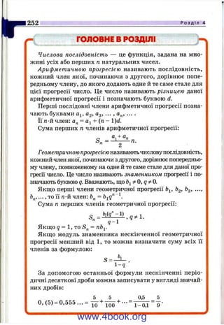 f c -
252 Р о з д і л 4
ГОЛОВНЕ В РОЗДІЛІ
Числова послідовність — це функція, задана на мно­
жині усіх або перших п натуральних чисел.
Арифметичною прогресією називають послідовність,
кожний член якої, починаючи з другого, дорівнює попе­
редньому члену, до якого додають одне й те саме стале для
цієї прогресії число. Це число називають різницею даної
арифметичної прогресії і позначають буквою d.
Перші послідовні члени арифметичної прогресії позна­
чають буквами а^, а^, а^, ... , а „ , ... .
Її га-й член: а„ = 4- (п - l)d.
Сума перших п членів арифметичної прогресії:
а, + а„
S n = - ^ -п.
S = -
0,(5) = 0,555...=
Геометричною прогресією називаютьчисловупослідовність,
кожний член якої, починаючи з другого, дорівнює попередньо­
му члену, помноженому на одне й те саме стале для даної про­
гресії число. Це число називають знаменником прогресії і по­
значають буквою q. Вважають, ш;о Ь^фO,qфO.
Якшіо перші члени геометричної прогресії &2>^3» •••’
..., то її га-й член:
Сума п перших членів геометричної прогресії:
q - 
Якш;о 9 = 1, то
Якшіо модуль знаменника нескінченної геометричної
прогресії менший від 1, то можна визначити суму всіх її
членів за формулою:
l - q
За допомогою останньої формули нескінченні періо­
дичні десяткові дроби можна записувати у вигляді звичай­
них дробів:
5 _ _ 5
10 ■■■” 1-0,1 ” "9 '
www.4book.org
 