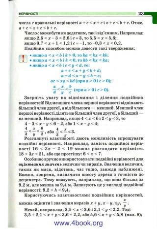 НЕРІВНОСТІ 23
числа с правильні нерівності а + с < х + с і х + с < Ь + с. Отже,
а + с < х + с < Ь + с.
Число с може бути як додатним, так і від’ємним. Наприклад:
якщо 2,5 < д; - З < 2,6 і с = З, то 5,5 < х < 5,6;
якщо 0 , 7 < х + 1 < 1 , 2 і с = -1 , то -0 ,3 < л: < 0,2.
Подібним способом можна довести такі твердження:
І •якщо а < X < Ьі k > о, то ka < kx < kb;
• • якщо а < X < b i k < 0,T okb < kx < ka;
•якщо a < x < b i c < y < d, t o :
a + c < x + y < b + d;
a —d < X —у < b —c
a c < x y < bd (при a > 01 c > 0);
a X b
^ < — <— (приa > 0 і c > 0).
Зверніть увагу на віднімання і ділення подвійних
нерівностей! Від меншого члена першої нерівності віднімають
більший член другої, а від більшого — менший. Менший член
першої нерівності ділять на більший член другої, а більший —
на менший. Наприклад, якщо 4 < x < 6 i 2 < y < 3 , то
4 - 3 < х - г / < 6 - 2 , або 1 < х - г/ < 4;
4 л: 6 4 X
Розглянуті властивості дають можливість спрощувати
подвійні нерівності. Наприклад, замість подвійної нерів­
ності 16 < Зл: - 2 < 19 можна розглядати нерівність
18 < Зл: < 21, або ще простішу: 6 < х < 7.
Особливо зручно використовувати подвійні нерівності для
оцінювання значень величин чи виразів. Значення величин,
таких як маса, відстань, час тощ о, завжди наближені.
Важко, зокрема, визначити висоту дерева з точністю до
дециметра. Тому вказують, наприклад, що вона більша за
9,2 м, але менша за 9,4 м. Записують це у вигляді подвійної
нерівності: 9,2 < Л< 9,4.
Користуючись властивостями подвійних нерівностей,
X
можна оцінити і значення виразів х + у , х - у, х у , ~ .
І7
Нехай, наприклад, 3,5 < л: < 3,6 і 2,1 < у < 2,2. Тоді
3,5 + 2, < X + у < 3,6 + 2,2, або 5,6 < х + у < 5,8 (мал. 8);
1
www.4book.org
 