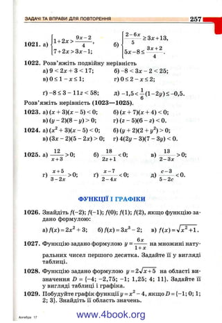 ЗАДАЧІ ТА ВПРАВИ ДЛЯ ПОВТОРЕННЯ 257
1021. а)
1+ 2х>
4 ’ б)
7 + 2л:>Зх-1;
- у * а з * +13,
1
1022. Розв’яжіть подвійну нерівність
а)9<2л: + 3 < 1 7 ; б )-8 < Зх - 2 < 25;
в ) 0 < 1 - х < 1 ; г ) 0 < 2 - л : < 2 ;
ґ ) - 8 < 3 - 1 1 г < 5 8 ; д) -1 ,5 < -(1 -2 і/)< -0 ,5 .
6
Розв’яжіть нерівність (1023— 1025).
1023. а) (х + 3)(х - 5) < 0; б) (х + 7)(х + 4) < 0;
в ) ( г / - 2 ) ( 8 - і /) > 0 ; г) (г - 5)(6 - г) < 0.
1024. а) + 3)(х - 5) < 0; б) (у + 2)(2 + у^) > 0;
в) (Зх - 2)(5 - 2х) > 0; г) 4(2у - 3)(7 - Зу) < 0.
1025. а) > 0; б) < 0; в) — > 0;
^ х + 3 ’ 22 + 1 2 - З х
^ х + 5 _ X - 7 „ ^ с - 3 „
г ) - — >0; ґ ) - —— <0; д ) —— <0.
3 - 2 х 2 - 4 х 5 - 2 с
ФУНКЦІЇ І ГРАФІКИ
1026. Знайдіть Д -2); /(-1 ); ДО); Д1); f(2), якщо функцію за­
дано формулою:
а) fix) = 2х^ + 3; б) f(x) = Зх^ - 2; в) f(x ) = л/х^+1.
1027. Функцію задано формулою у = - ^ на множині нату-
1 + х
ральних чисел першого десятка. Задайте її у вигляді
таблиці.
1028. Функцію задано формулою у = 2 j x + 5 на області ви­
значення D = {-4 ; -2 ,7 5 ; -1 ; 1,25; 4; 11}. Задайте її
у вигляді таблиці і графіка.
1029. Побудуйте графік функції і/= х^ - 4, якщо 2) = {-1 ; 0; 1;
2; 3}. Знайдіть її область значень.
Алгебра 17 www.4book.org
 