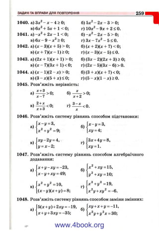 ЗАДАЧІ ТА ВПРАВИ ДЛЯ ПОВТОРЕННЯ 259
"І1040. а ) З х ^ - х - 4 > 0 ;
в) 6х^ + 5л: + 1 < 0;
1041. а ) + 2х - 1 < 0;
в) 6х - 9 - > 0;
1042. а) (л: - 3)(л: + 5) > 0;
в)(л: + 7)(л:-1)>0;
1043. а) (2х + 1)(х + 1) > 0;
в) (х - 7)(3x + 1) < 0;
1044. а) (х - 1)(2 - л:) > 0;
в) (З - х)(5 + л:) < 0;
1045. Розв’яжіть нерівність:
X- дг+ З
а ) > 0;
х - 7
. 2 + х „
в ) - < 0 ;
б)
х + 2
б) 5;с^ - 2х - З > 0;
г) 10x^-9jc + 2 < 0 .
б) - х ^ - 2х - 5 > 0;
г) З х - 7 л :^ -5 < 0 .
б) (х + 2)(х + 7) < 0;
г) (х - 3)(х - 5) < 0.
б) (Зх - 2)(2х + 3) > 0;
г) (2х - 5)(3х - 6) > 0.
б) (З + х)(х + 7) < 0;
г) (5 - х)(1 - х) > 0.
>0;
г) ^ < 0 .
х + 3 X
1046. Розв’яжіть систему рівнянь способом підстановки:
 x -y = S,
а)
[х^ + у^ = 9 ;
б) =
[ху = 4;
ху^2у = і.
г)
Зх + 4у = 8,
ху = 1.
1047. Розв’яжіть систему рівнянь способом алгебраїчного
додавання:
а)
в)
х + у -х і/ = -23,
х - £ / + х і / = 49;
х Ч у " = 1 0 ,
б)
( х - у ) ( х + і/) = 8; ^|х^у + ху^ = -6 .
X +хг/=15,
у Ч х у = 10;
х Ч у ^ = 1 9 ,
1048. Розв’яжіть систему рівнянь способом заміни змінних:
а)
5(х + у) + 2 х у --1 9 ,
х + г/+ 3ху = -35;
б)
ху + х + у = -11,
х^у + г/^х = 30;
www.4book.org
 