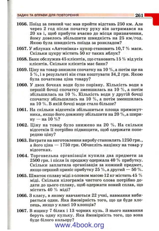 1056. Поїзд за певний час мав пройти відстань 250 км. Але
через 2 год після початку руху він затримався на
20 хв і, щоб прибути вчасно до місця призначення,
йому довелось збільшити швидкість на 25 км /год.
Якою була швидкість поїзда за розкладом?
1057. У яблуках «Антонівка» цукор становить 10,7 % маси.
Скільки цукру містить 50 кг таких яблук?
1058. Банк обслужив 45 клієнтів, щ;о становить 15 % від усіх
клієнтів. Скільки клієнтів має банк?
1059. Ціну на товар знизили спочатку на 10 %, а потім ще на
5 %, і в результаті він став коштувати 34,2 грн. Якою
була початкова ціна товару?
1060. У двох бочках води було порівну. Кількість води в
першій бочці спочатку зменшилась на 10 %, а потім
збільшилась на 10 %. Кількість води у другій бочці
спочатку збільшилась на 10 %, а потім зменшилась
на 10 %. В якій бочці води стало більше?
1061. На скільки відсотків збільшиться площа прямокут­
ника, якщо його довжину збільшити на 20 %, а шири­
ну — на 10 %?
1062. Ціну на товар було знижено на 20 %. На скільки
відсотків її потрібно підвищити, щоб одержати попе­
редню ціну?
1063. Витрати на виготовлення виробу становлять 1250 грн.,
а його ціна — 1750 грн. Обчисліть націнку на товар у
відсотках.
1064. Торговельна організація купила два предмети за
2500 грн. і після їх продажу одержала 40 % прибутку.
Скільки заплатила організація за кожний предмет,
якщо перший приніс прибутку 25 %, а другий — 50 %.
1065. Шматок сплаву міді з оловом масою 12 кг містить 45 %
міді. Скільки кілограмів чистого олова потрібно до­
дати до цього сплаву, щоб одержати новий сплав, що
містить 40 % міді?
1066. З класу, в якому навчаються 22 учні, навмання виби­
рається один. Яка ймовірність того, що це буде хло­
пець, якщо у класі 10 хлопців?
1067. В ящику 7 білих і 13 чорних куль. З нього навмання
беруть одну кульку. Яка ймовірність того, що вона
буде білого кольору?
ЗАДАЧІ ТА ВПРАВИ ДЛЯ ПОВТОРЕННЯ 261
www.4book.org
 
