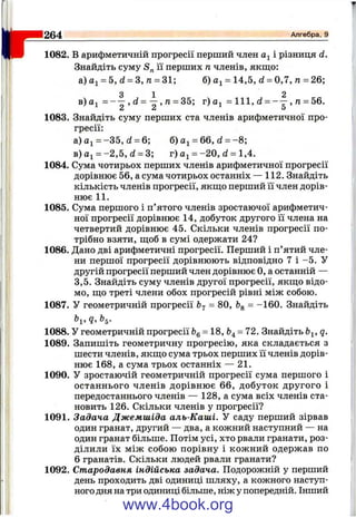 r1082. В арифметичній прогресії перший член і різниця d.
Знайдіть суму її перших п членів, якш;о:
а) = 5, d = З, п = 31; б) = 14,5, d = 0,7,n = 26;
3 1 2
в)а^ = , d = — , га= 35; г) = 111, d = , га= 56.
2 2 5
1083. Знайдіть суму перших ста членів арифметичної про­
гресії:
а) = -3 5 , d = 6; б) = 66, d = -8 ;
в) aj = -2 ,5 , d = 3; г) = -2 0 , d = 1,4.
1084. Сума чотирьох перших членів арифметичної прогресії
дорівнює 56, а сума чотирьох останніх — 112. Знайдіть
кількість членів прогресії, якщо перший її член дорів­
нює 11.
1085. Сума першого і п’ятого членів зростаючої арифметич­
ної прогресії дорівнює 14, добуток другого її члена на
четвертий дорівнює 45. Скільки членів прогресії по­
трібно взяти, ш;об в сумі одержати 24?
1086. Дано дві арифметичні прогресії. Перший і п’ятий чле­
ни першої прогресії дорівнюють відповідно 7 і -5 . У
другій прогресії перший член дорівнює О, а останній —
3,5. Знайдіть суму членів другої прогресії, якш;о відо­
мо, ш;о треті члени обох прогресій рівні між собою.
1087. У геометричній прогресії bj = 80, bg = -160. Знайдіть
^1’ 9» ^5"
1088. У геометричній прогресії Ь^= 18, = 72. Знайдіть Ь^, q.
1089. Запишіть геометричну прогресію, яка складається з
шести членів, якщо сума трьох перших її членів дорів­
нює 168, а сума трьох останніх — 21.
1090. У зростаючій геометричній прогресії сума першого і
останнього членів дорівнює 66, добуток другого і
передостаннього членів — 128, а сума всіх членів ста­
новить 126. Скільки членів у прогресії?
1091. Задача Джемшіда аль-Каші. У саду перший зірвав
один гранат, другий — два, а кожний наступний — на
один гранат більше. Потім усі, хто рвали гранати, роз­
ділили їх між собою порівну і кожний одержав по
6 гранатів. Скільки людей рвали гранати?
1092. Стародавня індійська задача. Подорожній у перший
день проходить дві одиниці шляху, а кожного наступ­
ного дня на три одиниці більше, ніж у попередній. Інший
264___________________________________________________ Алгебра, 9
www.4book.org
 
