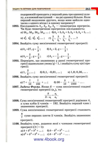 подорожній проходить у перший день три одиниці шля­
ху, ав кожний настішний — на дві одиниці більше. Коли
перший наздожене другого, якш;о вони вийшли одно­
часно з одного місця і в одному напрямку?
1093. Послідовність Ь^, feg. ^з’ ^4 — геометрична прогресія.
Чи буде геометричною прогресією послідовність:
а) 5Ь^, 5Ь2, 5feg, 5&4,... ; б)Ьі + 5, &з+ 5, &з+ 5, Ь^+ 5, ...;
ч 1,5 ,5 ,5 . ^ ^ ^ 9
в) Оі, 02, с>з, О4, ... , , ’ , > , ’ ! , ’ ••••
t>2 "з "4
1094. Знайдіть суму нескінченної геометричної прогресії:
а ) Ь і = 2 7 , ? = б ) = 2, g = ;
в ) ^ = 3 ^9 = 3 ; г)&і = - - , д = --^ .
1095. Перевірте, що знаменник q даної геометричної про­
гресії задовольняє умову |д|< 1, і знайдіть суму цієї про­
гресії:
а ) 1 , | , . . . ; б) 0 , 1 ,-0 ,0 1 ,...; в) 1,8; 0,36,... .
1096. Знайдіть суму нескінченної геометричної прогресії:
То ЇОО ІО 1000 ~ ■■■■
1097. Задача Ферма. Якш;о S — сума нескінченної спадної
геометричної прогресії (а„), то:
S Оі
S-Oi а^'
1098. Сума нескінченної геометричнбї прогресії дорівнює 4,
а сума кубів її членів — 192. Знайдіть перший член і
знаменник прогресії.
1099. Сума нескінченної геометричної прогресії становить
у суми перших шести її членів. Знайдіть знаменник
прогресії.
1100. Знайдіть суму, доданки якої є членами геометричної
прогресії (І fc І< 1):
&)Ь + Ь^+ Ь^+ 6)Ь-Ь'^ + ь^ -
B)fe^ + b^ + &® + ... ; т) Ь- Ь^+ .
ЗАДАЧІ ТА ВПРАВИ ДЛЯ ПОВТОРЕННЯ__________________________________ 265
=1
www.4book.org
 