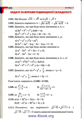 Il
I "
266______________________________________________________________________________ А л ге б р а, 9
ЗАДАЧІ ТАВПРАВИ ПІДВИЩЕНОЇСКЛАДНОСТІ
1101. Що більше: Vl4 + чи 2^3 + ^ 7 ?
1102. Доведіть нерівність 4 < V9 + 4V5 + ^ 9 -4 ^ 5 < 5.
1103. Доведіть, що при будь-яких значеннях а, Ь, с:
а) 2о^ + > 2а{Ь + с);
б)а^ + Ь^+ с^ > 2 {а + 2Ь + З с - 7).
1104. Доведіть, що при будь-яких значеннях х, у:
а) х'^+ у'^ > х^у + ху^
б) 2х^ + - 4ху - 2 х - 4:ху -Ь5 > 0.
1105. Доведіть, що при будь-якому значенні о:
а) - 2а® - + 2а + 1 > 0;
б) а'^-За^-2а + 5 > 0.
1106. Доведіть, що при будь-яких значеннях а, Ь, с, d:
а) (а^ + Ь^)(с^ + а^) > Aabcd-,
б) -¥ > (я + Ь){с + d).
1107. Доведіть, що: а) х^+ у^ > ^ , якщо х + у = 1;
б) х^ + у^ > ^ , якщо л: -І- 2у = 1.
5
Розв’яжіть нерівність (1108— 1110).
^^ло ч + 4 ^ +1 11108. а) ----- < х ; б) - < 1 .
X- 4 Зл: + 4л: - 4
1109.а) б ) ^ ^ > 2 - ; с .
^ 3 - х х + 1
1110. а) (х + Z f (х + 5) (л: - 2) < 0;
б) (8 - x f (х + 8)2 (д: + 4) < 0.
1111. Покажіть, що нерівності yJx-6 + y j x - l >1 і
J x - 6 + yjx -1 > 2 мають однакові множини розв’язків.
www.4book.org
 
