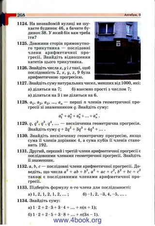 1268 Алгебра, 9
1124. На незнайомій вулиці ви шу­
каєте будинок 46, а бачите бу­
динок 38. У який бік вам треба
іти?
1125. Довжини сторін прямокутно­
го трикутника — послідовні
члени арифметичної про­
гресії. Знайдіть відношення
катетів цього трикутника.
1126. Знайдіть числах, у і 2 такі, щоб
послідовність 2, X, у, Z, 9 була
арифметичною прогресією.
1127. Знайдіть суму натуральних чисел, менших від 1000, які:
а) діляться на 7; б) взаємно прості з числом 7;
в) діляться на З і не діляться на 6.
1128. йу, й2, Од, а — перші п членів геометричної про­
гресії зі знаменником q. Знайдіть суму:
< + а^ + аз" + ... + < .
1129. q, q^, q^, q'*^, ... — нескінченна геометрична прогресія.
Знайдіть суму q + 2q^ + 3q^ -Н + ... .
1130. Знайдіть нескінченну геометричну прогресію, якщо
сума її членів дорівнює 4, а сума кубів її членів стано­
вить 192.
1131. Другий, перший і третій члени арифметичної прогресії є
послідовними членами геометричної прогресії. Знайдіть
Elзнаменник.
1132. а,Ь ,с — послідовні члени арифметичної прогресії. До­
ведіть, що числа + аЬ + Ь^, a^‘ + ас + с^, + Ьс +
також є послідовними членами арифметичної про­
гресії.
1133. Підберіть формулу п-го члена для послідовності:
а) 1, 2, 1, 2, 1, 2, ... ; б) -1 , 2, -З , 4, -5 , ... .
1134. Знайдіть суму:
а ) 1 '2 - і - 2 '3 + 3'4-Ь... + п{п -Ь 1);
б) 1 •2 + 2 •5 + З •8 + ... + п(3п - 1).
www.4book.org
 