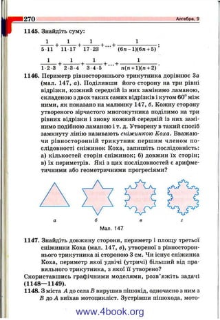 r 1145. Знайдіть суму:
270____________________________________________________ Алгебра, 9
5 11 11 17 17 23 (б7і-1)(6тг + 5)
1 - 2 3 2 3 4 3 - 4 5 п(п + 1)(п + 2)
1146. Периметр рівностороннього трикутника дорівнює За
(мал. 147, а). Поділивши його сторону на три рівні
відрізки, кожний середній із них замінимо ламаною,
складеною з двох таких самих відрізків і кутом 60° між
ними, як показано на малюнку 147, б. Кожну сторону
утвореного зірчастого многокутника поділимо на три
рівних відрізки і знову кожний середній із них замі­
нимо подібною ламаною і т. д. Утворену в такий спосіб
замкнуту лінію називають сніжинкою Коха. Вважаю­
чи рівносторонній трикутник першим членом по­
слідовності сніжинок Коха, запишіть послідовність:
а) кількостей сторін сніжинок; б) довжин їх сторін;
в) їх периметрів. Які з цих послідовностей є арифме­
тичними або геометричними прогресіями?
А,
а б в г
Мал. 147
1147. Знайдіть довжину сторони, периметр і плош;у третьої
сніжинки Коха (мал. 147, б), утвореної з рівносторон­
нього трикутника зі стороною З см. Чи існує сніжинка
Коха, периметр якої удвічі (утричі) більший від пра­
вильного трикутника, з якої її утворено?
Скориставшись графічними моделями, розв’яжіть задачі
(1148— 1149).
1148. З міста А до села Б вирушив пішохід, одночасно з ним з
В до А виїхав мотоцикліст. Зустрівши пішохода, мото-
www.4book.org
 