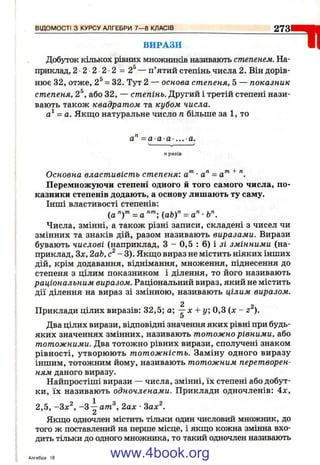 ВІДО М О С ТІ з КУРСУ АЛГЕБРИ 7 — 8 КЛАС ІВ__________________________________ 2731
ВИРАЗИ
Добуток кількох рівних множників називають степенем. На­
приклад, 2 2 2 2 2 = 2^— п’ятий степінь числа 2. Він дорів­
нює 32, отже, 2^ = 32. Тут 2 — основа степеня, 5 — показник
степеня, 2^, або 32, — степінь. Другий і третій степені нази­
вають також квадратом та кубом, числа.
а^ = а. Якщо натуральне число п більше за 1, то
а" =а а а- ... а.
= 1 1
празів
Основна властивість степеня: а"^ •а'^ = а'" ^
Перемножуючи степені одного й того самого числа, по­
казники степенів додають, а основу лишають ту саму.
Інші властивості степенів:
(а = а (a b f = а" •
Числа, змінні, а також різні записи, складені з чисел чи
змінних та знаків дій, разом називають виразами. Вирази
бувають числові (наприклад, З - 0,5 : 6) і зі змінними (на­
приклад, Зл:, 2аЬ, с^ - 3). Якш;о вираз не містить ніяких інших
дій, крім додавання, віднімання, множення, піднесення до
степеня з цілим показником і ділення, то його називають
раціональним виразом. Раціональний вираз, який не містить
дії ділення на вираз зі змінною, називають цілим виразом.
2 2
Приклади цілих виразів; 32,5; а; —х + у, 0,3 ( х - z ).
Два цілих вирази, відповідні значення яких рівні при будь-
яких значеннях змінних, називають тотожно рівними, або
тотожними. Два тотожно рівних вирази, сполучені знаком
рівності, утворюють тотожність. Заміну одного виразу
іншим, тотожним йому, називають тотожним перетворен­
ням даного виразу.
Найпростіші вирази — числа, змінні, їх степені або добут­
ки, їх називають одночленами. Приклади одночленів: 4х,
2,5, -Зх^, -З ^ ат ^, 2ах ■Sax^.
Якгцо одночлен містить тільки один числовий множник, до
того ж поставлений на перше місце, і якщо кожна змінна вхо­
дить тільки до одного множника, то такий одночлен називають
Алгебра 18 www.4book.org
 