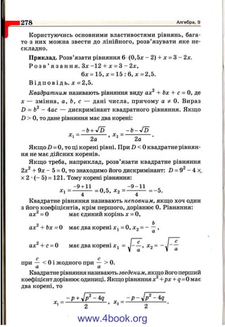 Користуючись основними властивостями рівнянь, бага­
то з них можна звести до лінійного, розв’язувати яке не­
складно.
Приклад. Розв’язати рівняння 6 (0,5л: - 2) + jc = З - 2х.
Р о з в ’ я з а н н я . З х -1 2 + х = З - 2х,
6х = 1 5 ,х = 1 5 : 6 , х = 2 , 5 .
В і д п о в і д ь . X = 2,5.
Квадратним називають рівняння виду ах^ + Ьх + с = О, де
X — змінна, а, Ь, с — дані числа, причому а Ф 0. Вираз
D = - 4ос — дискримінант квадратного рівняння. Якщо
D > О, то дане рівняння має два корені:
- b + JD - Ь - J d
X, = ---------------------, X , = ----------------------.
^ 2а ^ 2а
Якщо Z) = О, то ці корені рівні. При D < 0 квадратне рівнян­
ня не має дійсних коренів.
Якщо треба, наприклад, розв’язати квадратне рівняння
2х^ -І- 9х - 5 = О, то знаходимо його дискримінант: D = 9^ - 4
X 2 •( - 5) = 121. Тому корені рівняння:
-9 -ь И ^ ^ - 9 - 1 1
хі = — -— =0,5, Х2 = — -— = -5 .
4 4
Квадратне рівняння називають неповним, якщо хоч один
з його коефіцієнтів, крім першого, дорівнює 0. Рівняння:
ах^ = О має єдиний корінь л: = О,
ах^' + Ьл: = О має два корені = О, Xg = - ~ ,
ax^-fc = 0 має два корені = J - —, Х2 =
1278_____________________________________________________________________________ Алгебра, 9
с
а
с „ с ^
при — < 0 1 жодного при — > 0.
а а
Квадратне рівняння називають зведеним, якш,о його перший
»ефіцієнт дорі
два корені, то
коефіцієнт дорівнює одиниці. Якщо рівняння х^ +рх + q= 0 має
- р + ^ _ -р -у1р ^ -4:д
www.4book.org
 