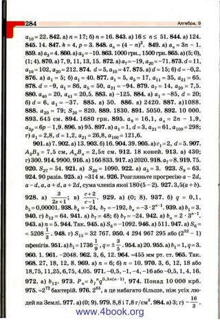 aio = 22.842.a)n = 17;6)n = 16.843.a)16< п< 51. 844. а) 124.
845. 14. 847. ft = 4, р = 3. 848. а„ = (4 - n f. 849. а) а„ = Зп - 1.
859. а) Од= 4.860. а) = -10.863.1000 грн., 1500 грн. 865. а) (5; 0),
(1; 4). 870. а) 7,9,11,13,15. 872. а)а7=-19, ago= -7 1 .8 7 3 .d = ll,
Oio= 102, 020= 212. 874. d = 5. = 47. 875. a) d = 15; 6) d = -0,2.
876. a) = 5; 6) = 40. 877. = 5, a^ = 17, = 35, 021 = 65.
878. d = -9 , = 86, = 50, 021 = -94. 879. - 14, ago = 7,5.
880. 040 = 20, 041 = 20,5. 883. a) -125. 884. a) = -85, d = 20;
6) d = 6, = -3 7 . 885. a) 50. 886. a) 2420. 887. a)1088.
888. 020 = 79; S2o= 820. 889. 1830. 891. 5050. 892. 10 000.
893. 645 CM. 894. 1680 грн. 895. Og = 16,1, o„ = 2ra - 1,9,
a^p= 6p - 1,9. 896. b ) 95. 897. a) 0^= 1, d = 3, 031 = 6 1, 0^00= 298;
r) Oj = 2,8, d = 1 ,2, 021 = 26,8, ^100= 1 ^1 ,6.
901. a) 7.902. a) 13.903.6) 16.904.39.905. a) = 2, d = 5.907.
А 3Б3 = 7,5 CM, = 2,5ra cm . 912. 18 коней. 913. a) 430;
r) 300.914.9900.916. a) 166 833.917. a) 2020.918.07= 8.919. 75.
920. S27= 54. 921. a) S20= Ю90. 922. a) O5= 3. 923. Sg = 63.
924. 90 разів. 925. a) -314 m. 926. Розгляньте прогресію о - 2d,
о - d, о, о + d, о + 2d, сума членів якої 180 (5 - 2). 927.3,5(о + Ь).
928. а) в) 929. а) (0; 8). 937. б) q = 0,1,
2х +1 с -1
bg= 0,00001. 938. &4 = -24, = -192, = -З •2"  939. а) = 3.
940. г) Ьі2= 64. 941. а) = 48; б) 67= -24. 942. а) = 2 •З" ^
943. а) га= 5. 944. Так. 945. а) Se = -1092. 946. а) 511. 947. а) =
= 5208-^. 948. г) Sis= 32 767. 950. 4 294 967 295 або (2^^ - 1)
1 3
пфенігів. 951. а) &і= 1 7 3 6 -, g = ± - . 954. а) 20.955. а) &і= 1, g = 3.
960. 1. 961. -2048. 962. З, 6, 12. 964. -455 мм рт. ст. 965. Так.
968. 27, 18, 12, 8. 969. а) /г = 6; б) п = 10. 970. З, 6, 12, 18 або
18,75,11,25,6,75,4,05. 971. -0,5, -1 , -4 , -1 6 а б о -0 ,5 ,1,4,16.
972. а) &і2. 973. Р„= 6^ 974. Понад 10 000 крб.
975. ~2^^ бактерій. 976. 2®®, а це набагато більше, ніж усіх лю-
q 16
дей на Землі. 977. а) (0; 9). 979.8,8 і 7,8 г/см . 984. а) 3; г) — — .
1284___________________________________________________ Алгебра, 9
www.4book.org
 