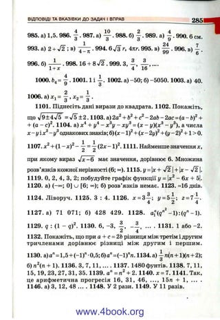 В ІД П О В ІД І ТА В КА З ІВ К И Д О ЗАДАЧ І ВПРАВ__________________________________285
4 10 2 4
985. а) 1,5. 986. - . 987. а) — . 988. б) - . 989. а) - . 990. 6см.
993. а) 2 + -У2 ; в) ^ 7 ^ . 994. 6 Уз г, 4пг. 995. в) . 996. в) ~ .
996. б) . 998.16 + 8л/2 . 999. З, ,....
1+ д: 4 16
1000. Ь.= ^ . 1001.1 і - . 1002. а)-50; б )-5050.1003. а) 40.
У з
1006. а) Xj = —, ^2 = •
1101. Піднесіть дані вирази до квадрата. 1102. Покажіть,
що V9+ 4V F = <У5^±2.1103.а)2а^ + Ь^+ с^-2а& -2ас = (а-Ь)^ +
+ (а - c f . 1104. а) + г/^- х^у - ху^ = (де - у){х^ - у^), а числа
х -у іх ^ -у ^ однакових знаків; 6 ) ( x - l f + ( x - 2yf + (y-2)^ + l> 0 .
1107. x^ + ( l - x f - ^ =  (2x - 1)^. 1111. Найменше значення x,
Z 2i
I
при якому вираз J x - 6 має значення, дорівнює 6. Множина
розв’язків кожної нерівності (6; °°). 1115.у = х+ ^^2+  x - л/2 |.
1119. О, 2, 4, З, 2; побудуйте графік функції у = х^ - 6х + 5І.
1120. а) (-°°; 0] u [6; °°); б) розв’язків немає. 1123. =16 днів.
1124. Ліворуч. 1125. З : 4. 1126. х = 3 ~ ; у = 5 - ; г = 7 - .
4 2 4
1127. а) 71 071; б) 428 429. 1128. -1).
1129. ? : (1 - q f . 1130. 6, -З , - 1 , ... . 1131. 1 або -2 .
2 4
1132. Покажіть, що при а + с = 2Ьрізниця між третім і другим
тричленами дорівнює різниці між другим і першим.
1130. а) а "= 1,5 + (-1)" •0,5; б)а"=(-1)"л. 1134. а) ^ п(п + 1)(п + 2);
6)пп + 1). 1136. З, 7 ,1 1 ,.... 1137. 1480фунтів. 1138. 7,11,
15,19, 23, 27, 31, 35.1139. а" = + 2.1140. х = Ч. 1141. Так,
це арифметична прогресія 16, 31, 46, ..., 15п + 1, ... .
1146. а) З, 12, 48 ... . 1148. У 2 рази. 1149. У 11 разів.
www.4book.org
 