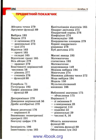 1286 Алгебра, 9
ПРЕДМЕТНИЙ ПОКАЖЧИК
Абсциса точки 279
Аргумент функції 69
Вибірка 193
Вирази 273
— зі змінними 273
— раціональні 273
— цілі 274
Відсотки 163
— прості 165
— складні 165
Відсоткові гроші 165
Вісь абсцис 279
— ординат 279
Властивості нерівностей
числових 16
— рівнянь 277
— степенів 276
— функцій 80
Гіпербола 71
Гістограма 193
Графік рівняння 280
— функції 69
Дискримінант 278
Доведення нерівностей 56
Дроби алгебраїчні 278
Знаки десяткові 176
— нерівності 8
Знаменник геометричної
прогресії 231
Значущі цифри 176
Імовірність 186
Інвестована сума 165
Капіталізація відсотків 165
Квадрат двочлена 275
Квадратний корінь 276
Коефіцієнт 274
Компаундінг 166
Координатна площина 279
Корені квадратного
рівняння 278
Куб двочлена 275
Масові явища 193
Математична
статистика 193
Математичне
моделювання 149
Медіана вибірки 194
Многочлен 274
Множина дійсних чисел 272
Мода вибірки 194
Модель 150
Мультиплікований
множник 166
Наближені значення 175
— обчислення 175
Нерівності 7
— зі змінними 9
— з невідомими 28
— квадратні 113
— подвійні 22
— рівносильні 29
— числові 8, 16
Область визначення
функції 69
— значень функції 69
Обчислення сум 242
www.4book.org
 