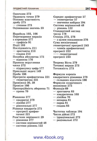 ПРЕДМЕТНИМ ПОКАЖЧИК 287
1Одночлен 273
Ордината точки 279
Основна властивість
дробу 275
— степеня 273
Оцінювання значень 23
Парабола 103, 106
Перетворення виразів
з коренями 277
— графіків 91
Події 183
Послідовність 211
— зростаюча 213
— спадна 213
Похибка абсолютна 175
— відносна 176
Правила округлення
чисел 272
— підрахунку цифр 177
Прикладні задачі 149
Проба 166
Прогресія арифметична 221
— геометрична 231
Проміжки ЗО, 38
Проміле 166
Пропорційність обернена 71
— пряма 70
Рівняння 277
— квадратні 278
— лінійні 277
— рівносильні 277
Різниця квадратів 275
— прогресії арифме­
тичної 221
Розв’язок нерівності 29
— рівняння 277
— системи нерівностей 48
— системи рівнянь 122
Середнє арифметичне 57
— геометричне 57
— значення вибірки 194
Система нерівностей 48
— рівнянь 122
Стандартний вигляд
числа 178
Степінь 273, 276
— з цілим показником 276
Сума нескінченної
геометричної прогресії 243
— членів арифметичної
прогресії 222
геометричної
прогресії 233
Теорема Вієта 279
Тотожні вирази 273
Тотожність 273
Формула коренів
квадратного рівняння 278
— складних відсотків 166
Формули скороченого
множення 275
Функція 69
— зростаюча 83
— квадратична 103
— лінійна 70
— непарна 81
— парна 81
— спадна 83
Частотна таблиця 194
Числа дійсні 272
— ірраціональні 272
— раціональні 272
www.4book.org
 