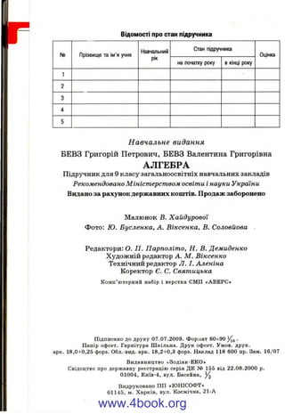 №
ВІДОМОСТІ про стан підручника
Прізвище та ім'я учня
Навчальний
рік
Стан підручника
на початку року в кінці року
Оцінка
Навчальне видання
БЕВЗ Григорій Петрович, БЕВЗ Валентина Григорівна
АЛГЕБРА
Підручник для 9 класу загальноосвітніх навчальних закладів
Рекомендовано М іністерством освіти І науки України
Видано за рахунок державних коштів. Продаж заборонено
Малюнок В. Хайдурової
Фото: Ю. Бусленка, А. Віксенка, В. Соловйова
Редактори: О. П . Парполіт о, Н. В. Демиденко
Художній редактор А. М . Віксенко
Технічниіі редактор Л. І. Аленіна
Коректор Є. С. Святицька
К омп’ ютерний набір і верстка СМП «АВЕРС»
Підписано до друку 07.07.2009. Формат 60x90 у[^ .
Папір офсет. Гарнітура Ш кільна. Друк офсет. Умов. друк,
арк. 18,0+0,25 форз. Обл.-вид. арк. 18,2+0,3 форз. Наклад 118 600 пр. Зам. 16/07
Видавництво «Зодіак-ЕКО»
Свідоцтво про державну реєстрацію серія ДК № 155 від 22.08.2000 р.
01004, Київ-4, вул. Басейна,
Видруковано ПП «ЮНІСОФТ»
61145, м. Харків, вул. Космічна, 21-А
www.4book.org
 