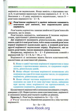 нерівність не задовольняє. Якщо замість х підставимо чис­
ло З, то дістанемо правильну числову нерівність 5 З - 2 > 8.
Значення л: = З дану нерівність задовольняє, число З —
розв’язок нерівності 5л: - 2 > 8.
^ Розв’язком нерівності з однією змінною називають
^ значення ц ієї змінної, яке задовольняє дану
нерівність.
Розв’язати нерівність означає знайти всі її розв’язки або
показати, що їх немає.
Розв’язують нерівність, замінюючи її іншими нерівно­
стями, простішими і рівносильними даній.
Дві нерівності називають рівносильними, якщо вони
мають одні й ті самі розв’язки, тобто якщо кожний розв’язок
першої нерівності задовольняє другу, а кожний розв’язок
другої нерівності задовольняє першу. Нерівності, які не
мають розв’язків, також вважають рівносильними.
Наприклад, нерівність 5дг - 2 > 8 рівносильна кожній з
нерівностей: 5 х > 2 + 8 , 5 х > 10, х > 2.
Н ерівності зі змінними мають багато властивостей,
аналогічних до властивостей рівнянь.
1. Якщо з однієї частини нерівності перенесемо в іншу
доданок з протилежним знаком, то одержимо нерів­
ність, рівносильну даній.
2. Якщо обидві частини нерівності помножимо або
поділимо на одне й те саме додатне число, то одержимо
нерівність, рівносильну даній.
3. Якщо обидві частини нерівності помножимо або
поділимо на одне й те саме від’ємне число, змінивши
при цьому знак нерівності на протилеж ний, то
одержимо нерівність, рівносильну даній.
Ці властивості нерівностей зі змінними випливають з теорем,
доведених у § 2. Користуючись цими властивостями, нерівності
зі змінними можна розв’язувати подібно до рівнянь.
Приклад 1. Розв’яжіть нерівність Ьх < 2 х + 15.
✓ Р о з в ’ я з а н н я . Перенесемо доданок 2х у ліву частину
нерівності:
5 х - 2 х < 15.
НЕРІВНОСТІ_____________________________________________________________________________ ^
П
www.4book.org
 