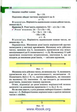 r Зведемо подібні члени:
З х <1 5 .
Поділимо обидві частини нерівності на 3:
л: < 5.
В і д п о в і д ь . Нерівність задовольняє кожне дійсне число,
менше від 5.
Приклад 2. Розв’яжіть нерівність 7(2 - л:) < Зл: + 44,
✓ Р о з в ’ я з а н н я . 1 4 - 7л: <3дг + 44,
- 7 х - Зл: < -1 4 + 44,
-1 0 x < 3 0 ,
я :> -3 .
В і д п о в і д ь . Нерівність задовольняє кожне число, не
менше від -3 .
Зауваження. Множини розв’язків нерівностей зручно
записувати у вигляді проміжків. Множину всіх дійсних
чисел, менш их від 5, називають проміж ком від мінус
нескінченності до 5 і позначають ( - 5). На малюнку 11 цей
пром іж ок позначено ш триховкою , значення 5, що не
входить до множини розв’язків, — світлим кружком.
о 5
Мал. 11
Множину всіх дійсних чисел, не менших від -З , називають
пром іж ком від -З до нескінченності, вклю чаючи -3 .
Позначають його [-3 ; °°), наочно зображають, як показано
на малюнку 12; значення -З , ш;о входить до множини
розв’язків, позначено темним кружком.
Отже, відповіді до р озв’ язаних нерівностей можна
записати і за допомогою проміжків: (-«>; 5), [-3 ; °°).
Як ви вже знаєте, з усіх рівнянь найпростішими є лінійні
виду ах = Ь. Найпростішими нерівностями з однією змінною
також є лінійні.
зо_______________________________________________________________________________Р о з д і л 1
-З О
Мал. 12
www.4book.org
 
