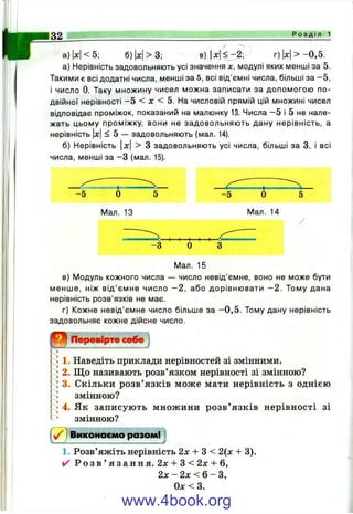 Р о з д і л 1
W < 5; 6 ) x > 3 ; в )|х |^ - 2 ; г )|х |> - 0 ,5 .
а) Нерівність задовольняють усі значення х, модулі яких менші за 5.
Такими є всі додатні числа, менші за 5, всі від'ємні числа, більші за - 5 ,
і число 0. Таку множину чисел можна записати за допомогою по­
двійної нерівності —5 < л: < 5. На числовій прямій цій множині чисел
відповідає проміжок, показаний на малюнку 13. Числа —5 і 5 не нале­
жать цьому проміжку, вони не задовольняють дану нерівність, а
нерівність |ж| < 5 — задовольняють (мал. 14).
б) Нерівність |x| > З задовольняють усі числа, більші за З, і всі
числа, менші за - З (мал. 15).
-5 О
ІУІал. 13
-5
І/Іал. 14
-З О
Мал. 15
в) ІУІодуль кожного числа — число невід’ємне, воно не може бути
менше, ніж від’ємне число - 2 , або дорівнювати - 2 . Тому дана
нерівність розв’язків не має.
г) Кожне невід’ємне число більше за - 0 ,5 . Тому дану нерівність
задовольняє кожне дійсне число.
В . Перевірте себе
1. Наведіть приклади нерівностей зі змінними.
2. Щ о називають розв’язком нерівності зі змінною?
3. Скільки розв’ язків може мати нерівність з однією
змінною?
4. Як записують множини розв’ язків нерівності зі
змінною?
Виконаємо разом!]
1. Розв’яжіть нерівність 2л: -ЬЗ < 2(х + 3).
✓ Р о з в ’ я з а н н я . 2л:+ 3 < 2л:+ 6,
2л: - 2л: < 6 - З,
0л:<3.
www.4book.org
 