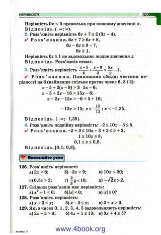 НЕРІВНОСТІ 33
Нерівність Ол: < з правильна при кожному значенні х.
В і д п о в і д ь . (-°°; о°).
2. Розв’яжіть нерівність 6г + 7 > 2 (Зг + 4).
✓ Р о з в ’ я з а н н я . 6г + 7 > 6 z + 8,
6z - 62 > 8 - 7,
Oz> 1.
Нерівність 02 > 1 не задовольняє жодне значення г.
В і д п о в і д ь . Розв’язків немає.
„ „ , . . . х - 5 л :-8 5х ^
3. Розв яжіть нерівність ^ ^ > — -1 .
✓ Р о з в ’ я з а н н я . П омнож имо обидві частини не­
рівності на 6 (найменше спільне кратне чисел 6, З і 2):
X - 5 + 2(х - 8) > З 5х - 6;
л: - 5 + 2л: - 16 > 15л: - 6;
х + 2 х - 15х > -6 + 5 + 16;
-1 2 л :> 1 5 ; х < - — ; х < - 1 , 2 5 .
XА
В і д п о в і д ь . (-оо;-1,25).
4. Розв’яжіть подвійну нерівність: -2 < ІОдс - З < 5.
✓ Р о з в ’ я з а н н я . - 2 + 3< 10л: - 3 + 3 < 5 + 3,
1 < 10л: < 8,
0,1 <л:< 0,8.
В і д п о в і д ь . [0,1; 0,8].
"1
126. Розв’яжіть нерівності:
а) 2л: < 6; б) -Зл: > 9; в) 10л: < 20;
г)0 ,5 2 > 2 ; ґ)| у < 1 0 ; ц)->f2x>2.
З
127. Скільки розв’язків має нерівність:
а) -І-1< 0; б) |л:|< 0; в) |х|< О?
128. Розв’яжіть нерівність:
а) X + З < л:; б) л: - З < д:; в) З + л: > 3.
129. Які з чисел О, 1, 2, З, 4, 5 задовольняють нерівність:
а ) 2 л -5 > 0 ; б)4л: + 1< 1 3 ; в) Зл: + 4 > 5?
Алгебра З www.4book.org
 