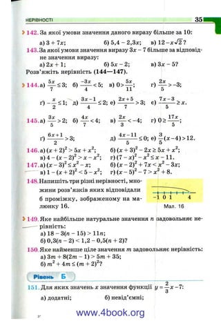 НЕРІВНОСТІ 35
2>142. За якої умови значення даного виразу більше за 10:
a)3 + 7x; б) 5 , 4 - 2,3л:; в) 12-л :^ 2?
143.3а якої умови значення виразу Зх - 7 більше за відповід­
не значення виразу:
а)2х + 1; б ) 5 х - 2 ; в) Зх - 5?
Розв’яжіть нерівність (144— 147).
» 1 4 4 .а )-^ < 3 ; б) ^ < 5 ; в) 0 > ^ ; г ) ^ > - 3 ;
7 4 11 5
х . . ,,3 л :-1 2л:+ 5 7 х - 3
ґ ) - - < 1 ; д)^ - < 2 ; Є) ^ ^ > 3 ; е ) - - ^ > х .
^ ч Зх _ 4л: . . 2х . . 17л:
145.а ) — >2; б) — <4; в ) — < - 4 ; г ) 0 > —— ;
5 7 О о
6л: + 1 „ . 4л:-11 ч З , >ч і о
ґ ) — — >3; д ) — -— <0; е )--(х -4 )> 1 2 .
^ О О
146. а) (х + 2 f > 5х + х^; б) (х + 3)^ - 2х > 5х + х^;
в) 4 - (х - 2)^ > X - х^; г) (7 - х)^ - х^ < х - 11.
147. а) (х - 3)^ < х^ - х; б) (х - 2 f + Чх <х ^~ Зх;
в) 1 - (х + 2)2 < 5 - х^; г) (х - 5)2 - 7 > х^ + 8.
148.Напишіть три різні нерівності, мно-
1
жини розв ЯЗК1В яких відповідали ^ ^ ^ ^
б проміжку, зображеному на ма- 1 0 1 4
люнку 16. Мал. 16
Ь149. Яке найбільше натуральне значення п задовольняє не-
- рівність:
а) 1 8 - 3 ( п - 15)> 11п;
б) 0,3(п - 2) < 1,2 - 0,5(га + 2)?
150. Яке найменше ціле значення т задовол ьняє нерівність:
а) Зтп + 8(2/п - 1) > 5/п + 35;
б) + 4тп < (тп + 2)2?
Рівень Б
2
151. Для яких значень х значення функції у = —х -7 :
З
а) додатні; б) невід’ємні;
www.4book.org
 