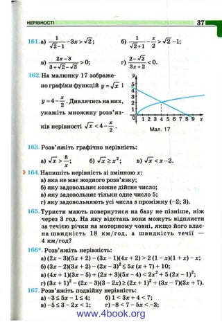 НЕРІВНОСТІ 37
І161. а)
в)
J2-1
2 х -3
- З х > ^ 2 ; б) ------
V2 + I 2
> 0;
3 + V2 -V 3
162. На малюнку 17 зображе­
но графіки функцій у = і
І/ = 4 —- . Дивлячись на них,
А
укажіть множину розв’яз­
ків нерівності у[х < 4 - - ^ .
а
Ч 2 -^ 2 _
г) ^ ^ < 0.
Зх + 2
163. Розв’яжіть графічно нерівність:
б ) Л с > х ^ ; в ) Л с < х - 2 .
Ь164. Напишіть нерівність зі змінною х:
а) яка не має жодного розв’язку;
б) яку задовольняє кожне дійсне число;
в) яку задовольняє тільки одне число 5;
г) яку задовольняють усі числа з проміжку (-2 ; 3).
165. Туристи мають повернутися на базу не пізніше, ніж
через З год. На яку відстань вони можуть відплисти
за течією річки на моторному човні, якщо його влас­
на швидкість 18 км/год, а швидкість течії —
4 км/год?
166*. Розв’яжіть нерівність:
а) (2х - 3)(5д: + 2) - (Зх - 1)(4л: + 2) > 2 (1 - х)(1 + х ) - х ;
б) (Зх - 2)(3х + 2) - (2х - <5х(х + 7) + 10;
в) (4х + 1)(3х - 5) + (2х + 3)(5x - 4 ) <2x^ + 5 (2х - i f ;
г) (Зл: + 1)^ - (2х - 3)(3 - 2х) > (2х + i f -І- (Зл: - 7)(3л: + 7).
167. Розв’яжіть подвійну нерівність:
а) -З < 5л: - 1 < 4; б) 1 < Зх + 4 < 7;
в ) - 5 < 3 - 2 х < 1 ; г)-8 < 7 - 5л:< -3 ;
www.4book.org
 