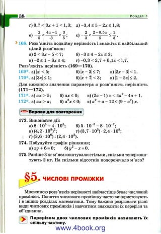 r 38 Р о з д і л 1
ґ)0 ,7 < 3 л : + 1 < 1 ,3 ; д )-3 ,4 < 5 - 2л: < 1,8;
^ 2 4 х - 1 З ^ 2 2 - 0 ,5л: ^ 1
З ^ ~ 5 ’ ~3^ 5
^ 168. Розв’яжіть подвійну нерівність і вкажіть її найбільший
цілий розв’язок:
а) 2 < Зл: - 5 < 7; б) -З < 4 - 2л: < 3;
в) -2 < 1 - Зл: < 4; г) -0 ,3 < 2,7 + 0,1х < 1,7.
Розв’яжіть нерівність (169— 170).
169*. а ) Н < 5; б)|д:-3|<7; в)|2х-3|<1.
170*. а)|3л:|< 1; б)|х + '?|<3; в)| і-5х| < 2.
Для кожного значення параметра а розв’яжіть нерівність
(171— 172).
171*. а) ах > 5; б) ах < 0; в) (2а - 1) х < 4а^ - 4а + 1.
172*. а) ах > а; б )а^х<0; в) а^ + а - 12 < (9 - а^) х.
'<=*' Вправи для повторення
173. Виконайте дії:
а) 8 10^ + 4 10®;
в)(4,2 10^)2;
б) 5 10 ®- 8 10
г)(3,7 10®) 2,4 10*;
- 7 .
ґ) (3,6 10“): (2,4 10®).
174. Побудуйте графік рівняння;
а) хг/ + 6 = 0; б) - х = 0.
175. Раніше Зкг м’яса коштували стільки, скільки тепер кош­
тують 2 кг. На скільки відсотків подорожчало м ’ясо?
ЧИСЛОВІ ПРОМІЖКИ
Множиною розв’язків нерівності найчастіше буває числовий
проміжок. Поняття числового проміжку часто використовують
і в інших розділах математики. Тому бажано розрізняти різні
види числових проміжків і навчитися знаходити їх перерізи та
об’єднгіння.
^ Перерізом двох числових проміжків називають їх
спільну частину.
www.4book.org
 