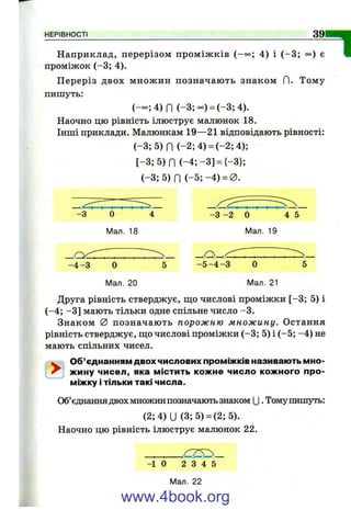 НЕРІВНОСТІ 39
Наприклад, перерізом пром іж ків (-о°; 4) і (-3 ; оо) є
проміжок (-3 ; 4).
П ереріз двох множ ин позначаю ть знаком П. Тому
пипіуть:
(— ; 4) П (-3;°о) = (-3 ;4 ).
Наочно цю рівність ілюструє малюнок 18.
Інші приклади. Малюнкам 19—21 відповідають рівності:
( - 3 ; 5 ) П (-2 ;4 ) = (-2 ;4 );
[ - 3 ; 5 ) П ( - 4 ; - 3 ] = {-3};
(-3 ; 5)П ( - 5 ;- 4 ) = 0 .
"1
^ ___
-3 0 4
Мал. 18
- 3 -2 0 4 5
Мал. 19
О
- 4 - 3 0 5 - 5 - 4 - 3 0 5
Мал. 20 Мал. 21
Друга рівність стверджує, що числові проміжки [-3 ; 5) і
(-4 ; -З ] мають тільки одне спільне число -3 .
Знаком 0 позначаю ть порожню множину. Остання
рівність стверджує, що числові проміжки (-3 ; 5) і (-5 ; -4 ) не
мають спільних чисел.
W Об’єднанням двох числових проміжків називають мно-
^ жину чисел, яка містить кожне число кожного про­
міжку і тільки такі числа.
Об’єднаннядвох множин позначають знаком U . Томупипіуть:
(2;4)U (3; 5) = (2; 5).
Наочно цю рівність ілюструє малюнок 22.
-1 0 2 3 4 5
Мал. 22
www.4book.org
 