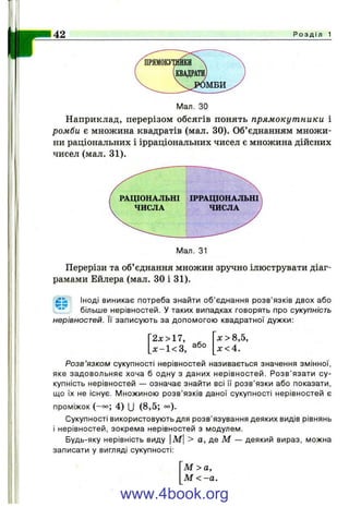 r42 Р о з д і л 1
Мал. ЗО
Наприклад, перерізом обсягів понять прямокутники і
ромби є множина квадратів (мал. ЗО). Об’єднанням множи­
ни раціональних і ірраціональних чисел є множина дійсних
чисел (мал. 31).
Мал. 31
Перерізи та об’єднання множин зручно ілюструвати діаг­
рамами Ейлера (мал. ЗО і 31).
Іноді виникає потреба знайти об’єднання розв’язків двох або
** більше нерівностей, у таких випадках говорять про сукупність
нерівностей. її записують за допомогою квадратної дужки:
2 х > П ,
jc -l< 3 , або
X > 8,5,
х < 4 .
Розв’язком сукупності нерівностей називається значення змінної,
яке задовольняє хоча б одну з даних нерівностей. Розв’язати су­
купність нерівностей — означає знайти всі її розв’язки або показати,
що їх не існує. Множиною розв’язків даної сукупності нерівностей є
проміжок (-°о; 4 ) и (8 ,5 ; °°).
Сукупності використовують для розв’язування деяких видів рівнянь
і нерівностей, зокрема нерівностей з модулем.
Будь-яку нерівність виду М> а, де М — деякий вираз, можна
записати у вигляді сукупності:
М >а,
М < -а.
www.4book.org
 