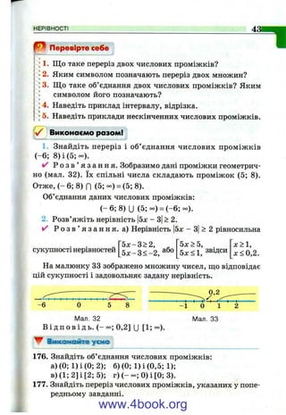 НЕРІВНОСТІ
"IВ Перевірте себе
; 1. Що таке переріз двох числових проміжків?
•2. Яким символом позначають переріз двох множин?
ІЗ, Що таке об’єднання двох числових проміжків? Яким)
символом його позначають?
; 4. Наведіть приклад інтервалу, відрізка.
*5. Наведіть приклади нескінченних числових проміжків.
Є j Виконаємо разом!
1. Знайдіть переріз і об’ єднання числових проміжків
(-6 ; 8) і (5 ;-).
✓ Р о з в ’ я з а н н я . Зобразимо дані проміжки геометрич­
но (мал. 32). їх спільні числа складають проміжок (5; 8).
Отже, ( - 6 ; 8) П ( 5 ;- ) = (5; 8).
Об’єднання даних числових проміжків;
( - 6 ; 8)U ( 5 ;- ) = (-6;°о).
2. Розв’яжіть нерівність 5х - 3|> 2.
>/ Р о з в ’ я з а н н я , а) Нерівність |5х - 3| > 2 рівносильна
сукупності нерівностей
5 х - 3 > 2 , ^
5 х -3 < -2 ,
5х>5,
5х<1, звідси
х>1,
x < 0 , 2 .
На малюнку 33 зображено множину чисел, що відповідає
цій сукупності і задовольняє задану нерівність.
- 6 О 5 8 - 1 0 1
Мал. 32 Мал. 33
В і д п о в і д ь . (-°о; 0,2] и [1; °о).
▼ Виконайте у ш о
176. Знайдіть об’єднання числових проміжків:
а)(0;1)і(0; 2); б) (0; 1) і (0,5; 1);
в) (1; 2] і [2; 5); г) 0) і [0; 3).
177. Знайдіть переріз числових проміжків, указаних у попе­
редньому завданні.
www.4book.org
 