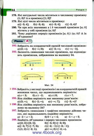 Р о з д і л 1
178. Які натуральні числа містяться в числовому проміжку
(1; 8)? А в проміжку [1; 8]?
179. Які цілі числа містяться в проміжку:
а)[-3;4]; б )(-3;4); в )(-3 ;4 ]; г)[-3;4)?
180. Чи при всіх значеннях а іЬ числовий проміжок [а; Ь]
містить у собі проміжок (а; Ь)?
181. Чому дорівнює переріз проміжків [а; й] і (а; &)? А їх
об’єднання?
182. Зобразіть на координатній прямій числовий проміжок:
а)(2; ос); б)(— ;0); в )[-З ;-); г)(-о=;-4].
183. Запишіть символами числові проміжки, що відповіда­
ють проміжкам, зображеним на малюнку 34.
І І " " V " І І
-2 0 1 о
-1 о -4 -1 0 1
г
Мал. 34
Ь184. Зобразіть у вигляді проміжків і на координатній прямій
множини чисел, що задовольняють нерівність:
а )х < 3 ; б ) х > -2 ; в)дг<0; т)х>1.
185. Яка лінійна нерівність має множину розв’язків:
а)(3;=о); б) ( - 2 ;- ) ; в)(— ;7]; г)[-3;оо)?
S>186. Яка лінійна нерівність має множину розв’язків, зобра­
жену на малюнку 34?
187. Зобразіть символами і графічно множину дійсних чи­
сел, які задовольняють подвійну нерівність:
a ) - 3 < jc < 2 ; б )0< л :< 4; в ) -5 < л :< 0 .
188. Знайдіть об’єднання і переріз числових проміжків:
а)[2;3]і[3;5]; б)[-5; 0 ]і[-3 ; 0];
в) [-5 ; 7] і [-7 ; 5); г) (-2 ; -1 ) і [-3 ; -1];
ґ)(1;2)і(-2;1); д Х — ; 2)і[-2;оо).
www.4book.org
 