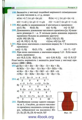 146 Р о з д і л 1
198. Запишіть у вигляді подвійної нерівності співвідношен­
ня між числами а, х і у , якш;о:
а) (а; °о) f| {х у) = (а; у)-, б) (а; °<=) U у) = (а; °°);
в) (-°о; а) и (х; у) = (-оо; у) г) ( - а) f| (х; у) = а).
Ь199. Які дроби із знаменником 2 містяться в проміжку:
а )(1 ;6 ); б)(2;3); в )[-5 ;0 ]; г) [-2 ; 3]?
200. Домовимось довжиною числового проміжка [а; Ь'нази­
вати різницю Ь - а. Y скільки разів довжина першого
проміжку більша за довжину другого:
а )[0 ;1 0 ]і[0 ;5 ]; б) [1; 15] і [1; 3];
в) [-6 ; 10] і [-3 ; 5]; г) [па пЬ] і [а; &]?
^ 201. При яких значеннях х значення виразу Зх -І- 2 належить
^ проміжку:
U a)[-1;5]; б)(1;17); в )[0 ;3 ); г )(-7 ;-1 ]?
202. При яких значеннях х значення виразу 1,3 - 0,3л: нале­
жить проміжку:
а) (-0,2; 2,5); б )[1 ;4 ); в) (-2,6; 0,2]; г )[-2 ;0 ,1 ]?
Розв’яжіть нерівність і запишіть розв’язок у вигляді про­
міжку (203— 204).
203іа) 5(х + 2) + 2{х - 3) < 3(х - 1) + 4(х + 3);
б) 3(2х - 1) + 3(х - 1) > 5(х + 2) + 2(2х + 3);
в) 2(х - 3) + 5(х - 2) > 3(2 - х) - 2(3 - х);
г) 9(х - 2) - 2(3х - 2) < 5(х - 2) - 2(х + 5).
х - 2 2 х - 3 х - 4 х + 1
204. а ) --------------------<
б)
в)
- - І - -
г)
2
х - 2
~ 2
З-2л:
2
6 х - 5
З
1 + 7х
х - 1
6
х + 11
З
5 - З х
>
З ’
5 + 2а:
4
4х + 3
11 + 7х 4х + 3
<
6 ’
2х + 3
З 5 5 10
205. Прийнявши площу одного квадра­
та за 1, з’ясуйте, до якого числово­
го проміжку належить площа фігу­
ри, зображ еної на малюнку 35:
[1;2),[2; 3),[3;4)чи [4; 5)? Мал. 35
www.4book.org
 