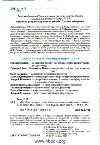ББК 22.ІЯ721
Б36
Рекомендовано М іністерством освіти і науки України
наказ від 2 лютого 2009 p., М 56
Видано за рахунок державних коштів. Продаж заборонено
Відповідальні за підготовку до видання підручника: Н. С. Прокопенко — головний
спеціаліст М ініст ерст ва освіти і науки України; О. О. Литвиненко — методист
вищ ої категорії Інст ит ут у інноваційних технологій і зміст у освіти.
Експерт и рукопису підручника:!. В. Горобець — вчитель мет одист ліцею «П ер
сп ек т и ва», заст упник директ ора, м. Запоріж ж я; О. В. Горбачик — учит ель
К узн ецовськ ої гімназії. Р івн ен ськ а област ь; Л. М . Кастранець — м ет одист
Чорт ківського Р М К , Т ернопільська област ь; І. Г. Величко — доцент кафедри
алгебри і геомет рії Запорізького національного університ ет у, кандидат фізи^
ко-м ат емат ичних наук; Ю. А . Д розд — завідувач відділу алгебри Інст ит ут у
мат ем ат ики Н А Н України, докт ор ф ізико-м ат емат ичних наук, професор;
О. І. Глобін — ст арш ий науковий співробіт ник лаборат орії мат ем ат ичної
та фізичної освіт и А П Н України, кандидат педагогічних наук
ТВОРЧА ГРУПА РОЗРОБНИКІВ ПІДРУЧНИКА
Юрій Кузнецов — керівник проекту, розробник концепцій: структу­
ри, дизайну;
Григорій Бевз, Валентина Бевз — автори тексту і методичного апа­
рату;
Олег Костенко — заступник керівника проекту;
Наталія Демиденко — редактор-організатор, контрольне редагування;
Андрій Віксенко — розробник макета, художнього оформлення,
художник обкладинки;
Валентина Максимовська — організатор виробничого процесу;
Галина Кузиєцова — економічний супровід проекту;
Роман Костенко — маркетингові дослідження підручника;
Андрій Кузнецов — моніторинг апробації підручника
Бевз, Г. П.
Б36 Алгебра: підруч. для 9 кл. загальноосвіт. навч. закл. /
Г. П. Бевз, В. Г. Бевз. — К.: Зодіак-ЕКО, 2009. — 288 с.: іл.
ISBN 978-966-7090-64-7. ББК22.1я721
© Видавництво «Зодіак-Е К О ». У сі права захищ ені. Ж одні частина, елемент,
ідея, композиційний підхід цього видання не мож уть бути копійованими чи
відтвореними в будь-якій формі та будь-якими засобами — ні електронними, ні
фотомеханічними, зокрема ксерокопію ванням, записом або ком п’ ютерним ар­
хівуванням, — без письмового дозволу видавця.
© Г. П. Бевз, В. Г. Бевз, 2009
© Видавництво «Зодіак-ЕКО», 2009
© Худож нє оформлення. А. М. Віксенко, 2009
© Концепції; структури, дизайну.
ISBN 978-966-7090-64-7 ю. Б. Кузнецов, 2009
www.4book.org
 