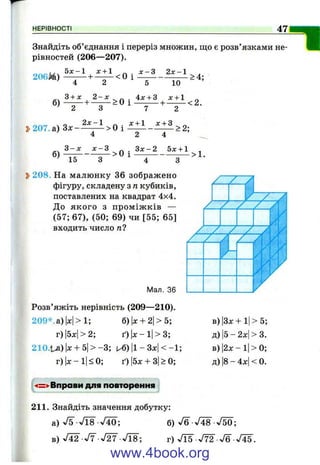 НЕРІВНОСТІ 47
Знайдіть об’єднання і переріз множин, що є розв’язками не­
рівностей (206—207).
206М) - ^ ^ + ^ < 0 і ^ - ^ ^ > 4 ;
б)
4 2
З + дг 2 - х
10
> 0 i i f ± i + ^ < 2 .
2V-1
3>207. а) Зх — > О і
7 2
л: + 1 л: + З
> 2 ;
г - х х - г . З д :-2 Ьх + 1 .
б) ——------ — > о 1 --------------------- > 1 .
^ 15 з 4 З
Ь208. На малюнку 36 зображено
фігуру, складену з п кубиків,
поставлених на квадрат 4x4,
До якого з пром іж ків —
(57; 67), (50; 69) чи [55; 65]
входить число п?
Мал. 36
Розв’яжіть нерівність (209— 210).
209*.а)1х|>1; б)|х + 2|>5;
г)|5х|>2; ґ)|л:-і|>3;
210.1^) |х+ 5|> - 3 ; и€) |1- ЗдсІ < -1 ;
г)| х-і| < 0; ґ)|5л: + 3|>0;
в) |3х + 1|> 5;
д)|5-2х|> 3.
в) 2х - 1|> 0;
д) |8-4х|<0.
И =^ Вправи для повторення :
211. Знайдіть значення добутку:
а) ^/5-Л 8 Л О ; б) V6 V48 VSO;
в) V42 У? л /^ Л 8 ; г) Л 5 V72 л/б-V45.
www.4book.org
 