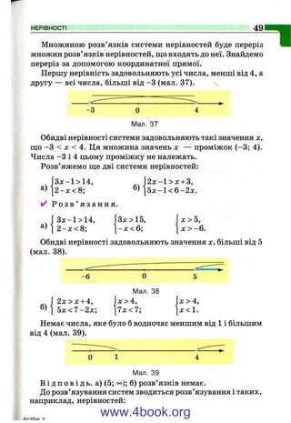 НЕРІВНОСТІ 49
Множиною розв’язків системи нерівностей буде переріз
множин розв ’язків нерівностей, що входять до неї. Знайдемо
переріз за допомогою координатної прямої.
Першу нерівність задовольняють усі числа, менші від 4, а
другу — всі числа, більші від -З (мал. 37).
-З О
Мал. 37
Обидві нерівності системи задовольняють такі значення х,
ш;о -З < де < 4. Ця множина значень х — проміжок (-3 ; 4).
Числа -З і 4 цьому проміжку не належать.
Розв’яжемо ще дві системи нерівностей:
а)
J 3 x - l > 1 4 ,
[ 2 - х < 8 ; б)
2 х - 1 > х + 3,
5 х - 1 < 6 - 2 х .
✓ Р о з в ’ я з а н н я .
а)
[ З х-1> 14,
2- х <8
Зх > 15,
- х < 6 ;
х>5,
[ x > - 6 .
Обидві нерівності задовольняють значення х, більші від 5
(мал. 38).
-6 О
Мал. 38
Г 2 х > х + 4, х>4,
^ ^ 5 x < 7 - 2 x ; [7л:<7;
X > 4,
х <1.
Немає числа, яке було б водночас меншим від 1 і більшим
від 4 (мал. 39).
0 1 4
Мал. 39
В і д п о в і д ь , а) (5; °°); б) розв’язків немає.
До розв’язування систем зводиться розв’язування і таких,
наприклад, нерівностей:
Алгебоа 4
www.4book.org
 