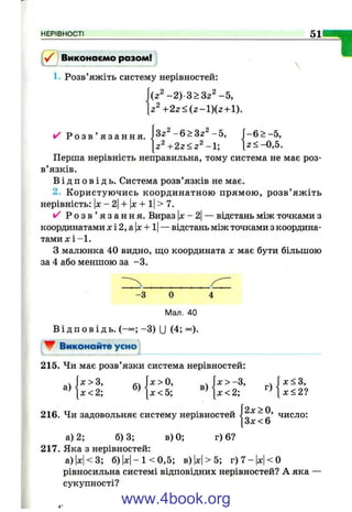 НЕРІВНОСТІ 51
“1Виконаємо разом!
1. Розв’яжіть систему нерівностей:
(2 ^ -2 ) З >32^- 5,
Z + 2 2 < ( z - l ) i z + l).
^ Р о з в ’ я з а н н я . 3z^ - 6 > 3 2 ^ - 5 ,
2 , о ^^ ^2
І- 6 > -5 ,
[z‘- + 2 z < z ‘‘ - l ; [2<-0,5.
Перша нерівність неправильна, тому система не має роз­
в’язків.
В і д п о в і д ь . Система розв’язків не має.
2. Користуючись координатною прямою, розв’ яж іть
нерівність; |д;:-2|-І-|л: + і|>7.
/ Р о з в ’ я з а н н я . Вираз |х- 2|— відстань між точками з
-відстань між точками з координа-координатами х і 2, а х +1
т а м и х і-І.
З малюнка 40 видно, що координата х має бути більшою
за 4 або меншою за -3 .
- З О 4
Мал. 40
В і д п о в і д ь . (-°о; -3 ) U (4; °°).
W ВиконаА?» усмо
215. Чи має розв’язки система нерівностей:
а)
X > З,
л:< 2; б)
X > О,
X < 5;
в)
[х<2;
216. Чи задовольняє систему нерівностей
в) 0; г) 6?
J2x>0,
[ З х < 6
х<3,
х < 2 ?
число:
а) 2; 6)3;
217. Яка з нерівностей:
а)|х|<3; б )| х | -К 0 ,5 ; в) 1х|> 5; г)7-|х|<0
рівносильна системі відповідних нерівностей? А яка
сукупності?
www.4book.org
 