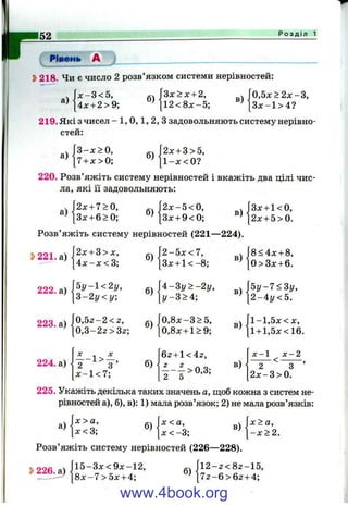 152 Р о з д і л 1
Ріттиь А J__________________________
^ 218. Чи є число 2 розв’язком системи нерівностей:
x-S<5,
4х + 2>9;
б)
З х > х + 2,
в)
Г0,5х>ї
[ З х - 1 >
> 2 х - 3 ,
4?[1 2 < 8 x -5 ;
219. Які з чисел - 1, 0 , 1, 2, З задовольняють систему нерівно­
стей:
а)
3 - х > 0 ,
7 + х > 0 ;
б)
j2x + 3>5,
1 - л :< 0 ?
220. Розв’яжіть систему нерівностей і вкажіть два цілі чис­
ла, які її задовольняють:
.  2 х + 7>0, . .  2 х - 5 < 0 , ^Л3л: + 1<0,
‘^^[Зх + б^О; ” ^[Зх + 9<0; ^ [ 2 х + 5>0.
Розв’яжіть систему нерівностей (221—224).
223. а)
224. а)
|2х + 3> X ,
[ 4 х - х < 3;
б) |2
^ [Зх + 1 < -8 ;
в) ■
[ 8 < 4 х + 8,
[ 0>3 х + 6.
Ьу-1<2у,
 г - 2 у < у .
б)<
[4 -З у > -2 і/,
[У-3>4;
в)
5 у - 7 < 3 у ,
2 - 4 у < 5 .
0,5z -2 < 2 ,
|о,3 -2 2 > 3 2 ;
б) .
[0 ,8 х -3 > 5 ,
[0,8х + 1>9;
в) .f l- l,5 x < X ,
[1 + 1,5х<16.
X ^ X
— 1 > —,
2 3
х - 1 < 7 ;
б)
б2 + 1< 4г,
в)
х - 1 х - 2
2 ' 3 ’
2 х - 3 > 0 .
225. Укажіть декілька таких значень а, щоб кожна з систем не­
рівностей а), б), в): 1) мала розв’язок; 2) не мала розв’язків:
а)
х > а,
X < 3;
б)
х<а, Л х > а ,
[ х < - 3 ; ^ [ - х > 2 .
Розв’яжіть систему нерівностей (226—228).
[і 2 - 2 < 8 2 - 1 5 ,
7 2 - б > б 2 + 4;
3>226.а)А^ Зх<9х 12,
— — [8 х -7 > 5 х -ь 4 ;
www.4book.org
 