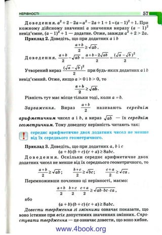 НЕРІВНОСТІ 5 7
Д о в е д е н н я , + 2 - 2о = а ^ -2 а + 1 + 1= (а - 1 ) + 1 . При
кож ному дійсному значенні а значення виразу (а - 1)^
невід’ємне, (а - 1)^ + 1 — додатне. Отже, завжди + 2 > 2а.
Приклад 2. Доведіть, що при додатних аіЬ
> 'fob.
2
_ а + Ь г-г a + b-2-Jab
Д о в е д е н н я . — ^аЬ = ------- = ------------- .
^ Сі ^
Утворений вираз ^ при будь-яких додатних а і Ь
А
невід’ємний. Отже, якщо а > о і Ь> о, то
^ > Л ь .
Рівність тут має місце тільки тоді, коли а =Ь.
а + Ь .
Зауваження. Вираз —-— називають середнім
арифметичним чисел а і &, а вираз — їх середнім
геометричним. Тому доведену нерівність читають так:
■ середнє арифметичне двох додатних чисел не менше
і , від їх середнього геометричного.
Приклад 3. Доведіть, що при додатних а ,Ь іс
(а + Ь){Ь + с) (с + а) > 8аЬс.
Д о в е д е н н я . О скільки середнє арифметичне двох
додатних чисел не менше від їх середнього геометричного, то
2 ’ 2 2
Перемноживши почленно ці нерівності, маємо:
а + Ь Ь+ с с + а ^ , ,--------
------------------------> уІаЬ Ьс с а ,
2 2 2
або
(а + Ь)(Ь + с) (с + а) > 8аЬс.
Довести твердження зі змінними означає показати, що
воно істинне при всіх допустимих значеннях змінних. Спро­
стувати твердження — це означає довести, що воно хибне.
www.4book.org
 