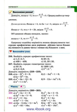 НЕРІВНОСТІ 59
Виконаємо разом!
Доведіть, якщо а < &, то а < < Ь. Сформулюйте це твер-
дження.
ал-Ь
П
Д о в е д е н н я . Якщо а < Ь ,т о 2 а < а + Ь, звідси а <
Якщо a<b,'Toa + b<2b, звідси < Ь.
Об’єднавши обидва випадки, маємо;
а + Ь ,
якщо а < Ь, то а< —— < о.
Одержану подвійну нерівність можна сформулювати так:
середнє арифметичне двох нерівних дійсних чисел більше
від меншого із даних чисел і менше від більшого з них.
W Виконайте усмо
256. Знайдіть середнє арифметичне чисел:
а) 1,3 і 2,7; б) 38 і 0;
в) 409 і -409; г) 10, 20 і ЗО.
257. Знайдіть середнє геометричне чисел:
а) 50 і 8; б) 1000 і 40;
в) 0,2 і 0,8; г)5^ Ч 5“^
Доведіть нерівність (258—259).
258. а) (а - 2)2 + З > 0; б) (1 - 2а)^ + 1 > 0;
в) (а + 2)2 > 4а.
259. а) + 6а + 10 > 0; б) 9 - 12а + 4а^ > 0;
в) а"* + 1 > 2а^.
Рівень А
Доведіть нерівність (260— 263).
260. а) а^ + 2а + 2 > 0; б) а^ - 2а + 5 > 0;
в) 2а^ + 4а + 5 > 0; г) 2а^ + а + 1 > 0.
S>261. а) а^ + З > 2а; б) а^ + 5 > 4а;
в)2а2 + 1>2а; г)3а2+1>2а.
262. а) (2а - 1 ) (2а + 1 ) < 4а^; б) (а - 3)^ > а (а - 6);
в)а 2 + 6 5 > 1 6 а ; г) а'‘ + 82 > 180^.
www.4book.org
 