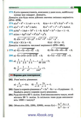 НЕРІВНОСТІ 61
=1273.3 усіх прямокутників, вписаних у дане коло, найбільшу
площу має квадрат. Доведіть.
Доведіть для будь-яких дійсних значень змінних нерівність
(274— 278).
274.а) + Ь^+ 1>аЬ + а + Ь; б) (а + Ь+ i f <3 (а^ + + 1).
^ 275. а) + 2с^ > 4аЬс; б) а‘^+ > Aabcd.
276. а) 8а^ + 14аЬ + 76^ + 1 > 0; б) 2а^ + 5с^ + 2ас + 1 > 0.
277. а) (ах + b y f < (а^ + Ь^) (х^ + у^);
б) J(a + x f +(b + i/f ^•Ja^+b^ +уІх^+у^ .
278. а) |а|+ |й|>|а + Ь|; б) Ь<а-Ь
Доведіть істинність числової нерівності (279— 281).
5>279.а) V2 + V2 + V2 + V2 <2; б ) /б + л /б + 7 б + Ж <3.
280.а) Л + 2л /з + 2л/з + 2л/3 <3; б) V l2 ^ V T 2 ^ ^ ^ >3.
1
281.а) — + - ^ + ^ + ...+
' 1 2 2 3 3 4 99 100
<1;
22 32 ^2 100"
-«—^Вправи для повторення
282. Розв’яжіть рівняння:
а) ^ = -2х; б) ^ = -1 .
х + 3 х + 3 х - 1
.3 І п . 2
283. Один із коренів рівняннях + 2 х - 9л: + а = 0 дорівнює-2.
Знайдіть решту коренів цього рівняння.
284. Руда містить 60 % заліза. З неї виплавляють чавун, який
містить 98 % заліза. Із скількох тонн руди виплавля­
ють 1000 т чавуну?
285. Обчисліть /(9), /(99), Д999), якш;о f{x) =
2x‘^-Qx + A
2 х ^ - 2 х - ‘і
www.4book.org
 