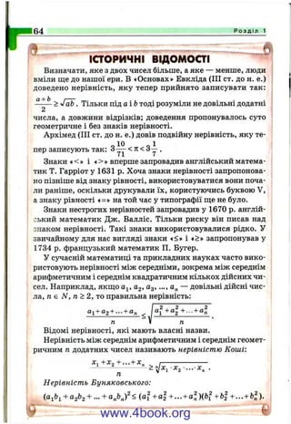 1=64 Р о з д і л 1
іаоричні відомоаі
Визначати, яке з двох чисел більше, а яке — менше, люди
вміли ш;е до нашої ери, В «Основах» Евкліда (III ст. до н. е.)
доведено нерівність, яку тепер прийнято записувати так:
^ — > -fab . Тільки під аіЬ тоді розуміли не довільні додатні
2
числа, а довжини відрізків; доведення пропонувалось суто
геометричне і без знаків нерівності.
Архімед (III ст. до н. е.) довів подвійну нерівність, яку те-
о 10 о 1
пер записують так: 3— < п < 3 у .
Знаки «< » і *>» вперше запровадив англійський матема­
тик Т. Гарріот у 1631 р. Хоча знаки нерівності запропонова­
но пізніше від знаку рівності, використовуватися вони поча­
ли раніше, оскільки друкували їх, користуючись буквою V,
а знаку рівності «=» на той час у типографії ш;е не було.
Знаки нестрогих нерівностей запровадив у 1670 р. англій­
ський математик Дж. Валліс. Тільки риску він писав над
знаком нерівності. Такі знаки використовувалися рідко. У
звичайному для нас вигляді знаки «<» і *>» запропонував у
1734 р. французький математик П. Бугер.
У сучасній математиці та прикладних науках часто вико­
ристовують нерівності між середніми, зокрема між середнім
арифметичним і середнім квадратичним кількох дійсних чи­
сел. Наприклад, якщо а^, 02, Од,..., а„ — довільні дійсні чис­
ла, п є N, п > 2, то правильна нерівність:
аі+аз + ... + а„ і +... +
п V п
Відомі нерівності, які мають власні назви.
Нерівність між середнім арифметичним і середнім геомет­
ричним п додатних чисел називають нерівністю Коші:
х^+х^+...+ х„
Нерівність Буняковського:
+ 02^2 + — + - ( “ і + + •••+ “ п )(^ і + + ••• + )•
www.4book.org
 