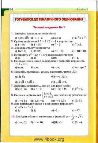 г66 Р о з д і л 1
ГОТУЄМОСЯдоТЕМАТИЧНОГООЦІНЮВАННЯ
Тестові завдання № 1
1. Виберіть правильну нерівність:
а)0,2>-У2; б )- 1 < - 2 ; в) 5 >5;
2. Сумою нерівностей 5 > 3 і 2 > - 1 є нерівність:
а) 4 > 5 ; б) 4 < 5 ; в) 7 > 2 ; г ) 7 > 2 .
3. Укажіть строгу нерівність:
а) 15 >5; б ) 2 < 2 ; в) 7 > - 2 ; г )-1 0 > 1 0 .
4. Нерівність + 2х + 1 < Озадовольняє число:
а) 2; 6)1; в) 0; г )-1 .
5. Скільки цілих чисел задовольняє подвійну нерівність
-1 < х < 1:
а) одне; б) два; в) три; г) чотири?
6. Виберіть проміжок, якому належить число -/З :
а )[2 ;3 ]; б ) ( - о с ; Д ) ;
В ) ( 2 Д ; З У З ) ; г ) ( - Д ; - ) .
7. Виберіть нерівність, яка не має розв’язків:
а)|х|>-3; б ) х < - 3 ; в)7-|л:|<0; r)x^<0.
2х < З
8. Система нерівностей “ ’
х + 1<2
має множину розв язків:
а)(— ;1]; б) [1 ,5 ;-); в)(-оо;1,5]; г)[2 ;3 ].
9. Яке найбільше число є розв’язком нерівності
- 2 х > х ^ + 2:
а) 2; 6)1; в )-1 ; г) -2 ?
10. Знайдіть область визначення функції у = + Jx :
а )(— ;0 ]; б )(-о с;0 ); в) [0; о с ) ; г) (0; - ) .
www.4book.org
 