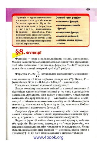 функція — зручна математич­
на модель для дослідж ення
багатьох процесів. Ф ункція,
яку можна задати формулою
у = ах^ Л-Ьх+с, — квадратична.
Її граф ік — парабола. Такі
функції часто використовують­
ся в різних галузях науки. Вони
пов’язані з квадратними рівнян­
нями і нерівностями.
Основні теми розділу;
• властивості функцій;
• перетворення графіків
функцій;
• квадратична функція;
• квадратні нерівності;
• системи рівнянь другого
степеня.
§а.ФУНКЦІЇ
функція — одне з найважливіших понять математики.
Можна навести чимало прикладів залежностей і відповідно­
стей між змінними. Наприклад, формула S = виражає
залежність площі поверхні кулі від її радіуса.
Формула Т = І— встановлює відповідність між довжи-
g
ною маятника І і його періодом коливання (Т). Отже, Т —
функція від І (тут л: ~ 3,14, g ~ 9,8 м/с^ - константи).
Нагадаємо основні відомості про функції.
Якщо кожному значенню змінної х з деякої множини D
відповідає єдине значення змінної у, то таку відповідність
називають функцією. При цьому х називають незалежною
змінною, або аргументом, у — залежною змінною, а мно­
жину Z) — областю визначення даної функції. Множину всіх
значень у, яких може набувати функція, називають її обла­
стю значень і позначають буквою Е.
Графіком функції називають множину всіх точок коорди­
натної площини, абсциси яких дорівнюють значенням аргу­
менту, а ординати — відповідним значенням функції.
Задають функції найчастіше у вигляді формул, таблиць
або графіків. Наприклад, формула у - х задає функцію, яка
виражає відповідність між числами та їх квадратами. Якщо
область визначення цієї функції — множина цілих чисел з
проміжку [-3 ; 3], то її можна задати у вигляді таблиці:
www.4book.org
 